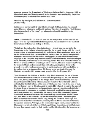 some one amongst the descendants of Moab was distinguished by this name. Still, as
I have lately said, the Moabites as well as the Edomites were subdued by David, for
David thus justly celebrates his triumphs over them,
“Moab is my wash-pot; over Edom will I cast out my shoe,”
(Psalms 60:8;)
but then was merely typified, what Christ at length fulfilled, in that He reduced
under His sway all adverse and hostile nations. Therefore it is said, he “shall destroy
him that remaineth of the cities,” i.e., all enemies whom He shall find to be
incorrigible.
COKE, "Numbers 24:17. I shall see him, but not now; I shall behold him, but not
nigh:— For the exposition of the following verses, we are indebted to the excellent
dissertations of the learned bishop of Bristol.
"I shall see, &c. rather, I see him, but not now; I behold him, but not nigh; the
future tense in the Hebrew being often used for the present. He saw with the eyes of
prophesy, and prophets are emphatically styled seers. There shall come a star out of
Jacob, and a sceptre shall rise out of Israel. The star, and the sceptre, are probably
metaphors borrowed from the ancient hieroglyphics, which much influenced the
language of the East; and they evidently denote some eminent and illustrious king or
ruler, whom he particularizes in the following words: And shall smite the corners of
Moab, or princes of Moab, according to other versions. This was executed by David;
for he smote Moab, and measured them with a line, casting them down to the
ground; even with two lines measured he to put to death, and with one full line to
keep alive; that is, he destroyed two thirds, and saved one third alive: and the
Moabites became David's servants, and brought gifts. See 2 Samuel 8:2."
"And destroy all the children of Sheth— If by Sheth was meant the son of Adam,
then all the children of Sheth are all mankind; the posterity of Cain, and Adam's
other sons, having all perished in the deluge. But it is very harsh to say, that any
king of Israel would destroy all mankind; and therefore the Syriac and Chaldee
soften it, that he shall subdue all the sons of Sheth, and rule over all the sons of men.
The word occurs only in this place, and in Isaiah 22:5 where it is used in the sense of
breaking down, or destroying; and as particular places are mentioned, both before
and after, so it is reasonable to conclude, that not all mankind in general, but some
particular persons, were intended by the sons of Sheth. The Jerusalem Targum
translates it, the sons of the East, the Moabites lying east of Judea. Rabbi Nathan
says, that Sheth is the name of a city on the borders of Moab. Grotius imagines
Sheth to be the name of some famous king among the Moabites. Poole says, that
Sheth seems to be the name of some place or prince in Moab, eminent at that time,
though now unknown. Vitringa, in his commentary upon Isaiah, conceives that the
Idumeans were intended, the word Sheth signifying a foundation, or fortified place;
because they trusted greatly in their castles and fortifications. But the Idumeans are
103
 