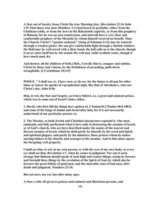 A Star out of Jacob.] Jesus Christ the true Morning Star. [Revelation 22:16 John
1:9] That those wise men [Matthew 2:1] had heard of, probably, either from the
Chaldean sybils, or from the Jews in the Babylonish captivity, or from this prophecy
of Balaam; for he was an east countryman, and uttereth here a very clear and
comfortable prophecy of the Messiah, by whom himself received no benefit. Thus
the Church, Christ’s "garden enclosed," [Song of Solomon 4:12] may be watered
through a wooden gutter; the sun give comfortable light through a sluttish window;
the field may be well sowed with a dirty hand; the bell calls us to the church, though
it never enter itself but by the sound; the well may yield excellent water, though it
have much mud, &c.
And destroy all the children of Seth.] Heb., Unwall; that is, conquer and subdue.
Christ by those ram’s horns, by the foolishness of preaching, pulls down
strongholds. [2 Corinthians 10:4-5]
POOLE, " I shall see, or, I have seen, or do see, for the future is oft put for other
times or tenses: he speaks of a prophetical sight, like that of Abraham’s, who saw
Christ’s day, John 8:56.
Him, to wit, the Star and Sceptre, as it here follows, i.e. a great and eminent prince,
which was to come out of Israel’s loins; either,
1. David, who first did the things here spoken of, 2 Samuel 8:2 Psalms 60:8 108:9,
and some of the kings of Judah and Israel after him, for it is not necessarily
understood of one particular person; or,
2. The Messias, as both Jewish and Christian interpreters expound it, who most
eminently and fully performed what is here said, in destroying the enemies of Israel,
or of God’s church, who are here described under the names of the nearest and
fiercest enemies of Israel; which he doth partly by himself, by his word and Spirit,
and spiritual plagues; and partly by his ministers, those princes whom he makes
nursing fathers to his church, and scourges to his enemies. And to him alone agrees
the foregoing verb properly,
I shall see him, to wit, in my own person, or with the eyes of my own body, as every
eye shall see him, Revelation 1:7, when he comes to judgment. Nor can it seem
strange that Balaam should speak of such high and remote things, seeing he foresaw
and foretold these things by the revelation of the Spirit of God, by which also he
foresaw the great felicity of good men, and the miserable state of bad men, after
death and judgment, Numbers 23:10.
But not now; not yet, but after many ages.
A Star; a title oft given to princes and eminent and illustrious persons, and
106
 