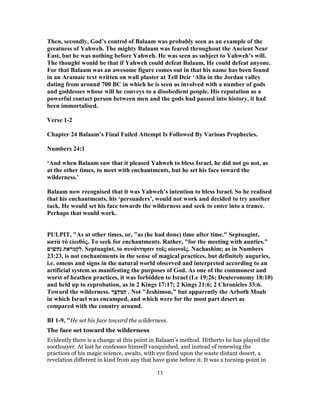 Then, secondly, God’s control of Balaam was probably seen as an example of the
greatness of Yahweh. The mighty Balaam was feared throughout the Ancient Near
East, but he was nothing before Yahweh. He was seen as subject to Yahweh’s will.
The thought would be that if Yahweh could defeat Balaam, He could defeat anyone.
For that Balaam was an awesome figure comes out in that his name has been found
in an Aramaic text written on wall plaster at Tell Deir ‘Alla in the Jordan valley
dating from around 700 BC in which he is seen as involved with a number of gods
and goddesses whose will he conveys to a disobedient people. His reputation as a
powerful contact person between men and the gods had passed into history, it had
been immortalised.
Verse 1-2
Chapter 24 Balaam’s Final Failed Attempt Is Followed By Various Prophecies.
Numbers 24:1
‘And when Balaam saw that it pleased Yahweh to bless Israel, he did not go not, as
at the other times, to meet with enchantments, but he set his face toward the
wilderness.’
Balaam now recognised that it was Yahweh’s intention to bless Israel. So he realised
that his enchantments, his ‘persuaders’, would not work and decided to try another
tack. He would set his face towards the wilderness and seek to enter into a trance.
Perhaps that would work.
PULPIT, "As at other times, or, "as (he had done) time after time." Septuagint,
κατὰ τὸ εἰωθός. To seek for enchantments. Rather, "for the meeting with aunties."
‫ים‬ ִ‫שׁ‬ַ‫ח‬ְ‫נ‬ ‫מראת‬ְ‫ק‬ִ‫.ל‬ Septuagint, to συνάντησιν τοῖς οἰωνοῖς. Nachashim; as in Numbers
23:23, is not enchantments in the sense of magical practices, but definitely auguries,
i.e. omens and signs in the natural world observed and interpreted according to an
artificial system as manifesting the purposes of God. As one of the commonest and
worst of heathen practices, it was forbidden to Israel (Le 19:26; Deuteronomy 18:10)
and held up to reprobation, as in 2 Kings 17:17; 2 Kings 21:6; 2 Chronicles 33:6.
Toward the wilderness. ‫ר‬ָ‫בּ‬ ְ‫ד‬ ִ‫מּ‬ַ‫ה‬ . Not "Jeshimon," but apparently the Arboth Moab
in which Israel was encamped, and which were for the most part desert as
compared with the country around.
BI 1-9, "He set his face toward the wilderness.
The face set toward the wilderness
Evidently there is a change at this point in Balaam’s method. Hitherto he has played the
soothsayer. At last he confesses himself vanquished, and instead of renewing the
practices of his magic science, awaits, with eye fixed upon the waste distant desert, a
revelation different in kind from any that have gone before it. It was a turning-point in
11
 