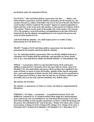 particularly under the command of David.
ELLICOTT, " (18) And Edom shall be a possession, Seir also . . . —Better, And
Edom shall be a possession, and Seir shall be a possession, for his enemies (i.e., the
enemies of Israel, or, rather, of the Ruler who was to rise out of Israel). The Hebrew
word (oyebaiv) which is rendered “his enemies” appears to stand in apposition to
Edom and Seir, as the word zaraiv (his enemies, or adversaries) in Numbers 24:8 to
“the nations.” Edom was the name of the people, Seir of the country. (See Genesis
32:3.) The prophecy received its primary accomplishment in the time of David (2
Samuel 8:14), but the ultimate accomplishment is to be found in the person and
work of Christ (Isaiah 63:1-4).
And Israel shall do valiantly.—Or, shall acquire power or wealth. (Comp.
Deuteronomy 8:17-18; Ruth 4:11.)
TRAPP, "Numbers 24:18 And Edom shall be a possession, Seir also shall be a
possession for his enemies; and Israel shall do valiantly.
Ver. 18. And Edom shall be a possession.] This was literally fulfilled in David, [1
Chronicles 18:13 Psalms 60:8] but spiritually, and especially in Christ, [Isaiah
63:1-2, &c.} who shall shortly subdue the Romish Edomite. {2 Thessalonians 2:8]
POOLE, " A possession; which was also foretold Genesis 25:23, and in part
fulfilled, 2 Samuel 8:14 1 Chronicles 18:13, but more fully by Christ, Amos 9:12
Obadiah 1:18; who shall subdue and possess all his enemies; here signified by the
name of Edom; as Jacob or Israel, his brother, signifies all his church and people.
Seir, a part and mountain of Edom, Genesis 36:8, which may be here mentioned as
the strongest part of Edom, to show that not only the rest of Edom, which is more
accessible, but even the rocks and best munitions of it, shall be taken.
His enemies, the Israelites.
Do valiantly, or, gain power, or riches, or victory, all which are comprehended in
this phrase.
WHEDON, " 18. Edom… a possession — As predicted in Genesis 25:23, and
fulfilled in 2 Samuel 8:14. As a kindred nation Edom might have had permanent
peace with Israel, who was forbidden to war with them (Deuteronomy 2:4-5;) but
their bitter hostility to God’s people caused their overthrow, which David began and
his greater Son will finish in the “end of the days.” Psalms 110. Edom, after various
insurrections, (1 Kings 11:14-22; 2 Kings 8:20; 2 Kings 14:7; 2 Kings 14:22, note; 2
Chronicles 28:17; Ezekiel 36:5; Obadiah 1:10; Obadiah 1:13; 1 Maccabees 5:3; 1
111
 