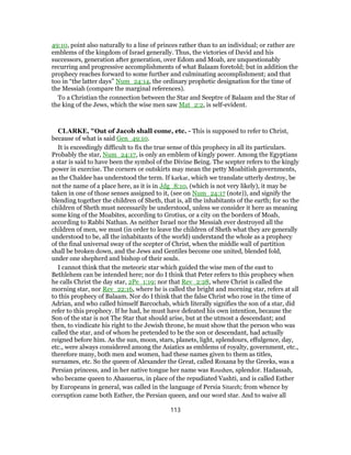 49:10, point also naturally to a line of princes rather than to an individual; or rather are
emblems of the kingdom of Israel generally. Thus, the victories of David and his
successors, generation after generation, over Edom and Moab, are unquestionably
recurring and progressive accomplishments of what Balaam foretold; but in addition the
prophecy reaches forward to some further and culminating accomplishment; and that
too in “the latter days” Num_24:14, the ordinary prophetic designation for the time of
the Messiah (compare the marginal references).
To a Christian the connection between the Star and Seeptre of Balaam and the Star of
the king of the Jews, which the wise men saw Mat_2:2, is self-evident.
CLARKE, "Out of Jacob shall come, etc. - This is supposed to refer to Christ,
because of what is said Gen_49:10.
It is exceedingly difficult to fix the true sense of this prophecy in all its particulars.
Probably the star, Num_24:17, is only an emblem of kingly power. Among the Egyptians
a star is said to have been the symbol of the Divine Being. The scepter refers to the kingly
power in exercise. The corners or outskirts may mean the petty Moabitish governments,
as the Chaldee has understood the term. If karkar, which we translate utterly destroy, be
not the name of a place here, as it is in Jdg_8:10, (which is not very likely), it may be
taken in one of those senses assigned to it, (see on Num_24:17 (note)), and signify the
blending together the children of Sheth, that is, all the inhabitants of the earth; for so the
children of Sheth must necessarily be understood, unless we consider it here as meaning
some king of the Moabites, according to Grotius, or a city on the borders of Moab,
according to Rabbi Nathan. As neither Israel nor the Messiah ever destroyed all the
children of men, we must (in order to leave the children of Sheth what they are generally
understood to be, all the inhabitants of the world) understand the whole as a prophecy
of the final universal sway of the scepter of Christ, when the middle wall of partition
shall be broken down, and the Jews and Gentiles become one united, blended fold,
under one shepherd and bishop of their souls.
I cannot think that the meteoric star which guided the wise men of the east to
Bethlehem can be intended here; nor do I think that Peter refers to this prophecy when
he calls Christ the day star, 2Pe_1:19; nor that Rev_2:28, where Christ is called the
morning star, nor Rev_22:16, where he is called the bright and morning star, refers at all
to this prophecy of Balaam. Nor do I think that the false Christ who rose in the time of
Adrian, and who called himself Barcochab, which literally signifies the son of a star, did
refer to this prophecy. If he had, he must have defeated his own intention, because the
Son of the star is not The Star that should arise, but at the utmost a descendant; and
then, to vindicate his right to the Jewish throne, he must show that the person who was
called the star, and of whom he pretended to be the son or descendant, had actually
reigned before him. As the sun, moon, stars, planets, light, splendours, effulgence, day,
etc., were always considered among the Asiatics as emblems of royalty, government, etc.,
therefore many, both men and women, had these names given to them as titles,
surnames, etc. So the queen of Alexander the Great, called Roxana by the Greeks, was a
Persian princess, and in her native tongue her name was Roushen, splendor. Hadassah,
who became queen to Ahasuerus, in place of the repudiated Vashti, and is called Esther
by Europeans in general, was called in the language of Persia Sitareh; from whence by
corruption came both Esther, the Persian queen, and our word star. And to waive all
113
 