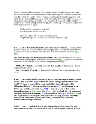 farther examples, a Mohammedan prince, at first named Eesouf or Joseph, was called
Roushen Akhter when he was raised to the throne, which signifies a splendid or luminous
star. This prince, by a joyful reverse of fortune, was brought from a gloomy prison and
exalted to the throne of Hindostan; on which account the following couplet was made, in
which there is a paronomasia or play on the name Roushen Akhter; and the last line
alludes to the history of the patriarch Joseph, who was brought out of prison and exalted
to the highest honors in Egypt.
Roushen Akhter bood, aknoon mah shud̀
Yousef az zendan ber amd shah shud.
“He was a bright star, but is now become a moon.
Joseph is brought out of prison, and is become a glorious king.”
GILL, "Out of Jacob shall come he that shall have dominion,.... Meaning either
David, or rather the Messiah; and so Jarchi interprets this of another ruler out of Jacob,
even of the Messiah, of whom it is said, he shall have dominion from sea to sea; Psa_
72:8,
and shall destroy him, that remaineth of the city; chief city of Edom, or of any of
the cities of it, signifying that there should be none left, see Oba_1:18, this is also applied
to the days of the Messiah, in the ancient writings of the Jews (q).
JAMISON, "Out of Jacob shall come he that shall have dominion — David,
and particularly Christ.
that remaineth of the city — those who flee from the field to fortified places (Psa_
60:9).
K&D, "“And a ruler shall come out of Jacob, and destroy what is left out of
cities.” The subject to ְ‫דּ‬ ְ‫ֵר‬‫י‬ is indefinite, and to be supplied from the verb
itself. We have to think of the ruler foretold as star and sceptre. The
abbreviated form ְ‫דּ‬ ְ‫ֵר‬‫י‬ ְ‫ו‬ is not used for the future ‫ה‬ ֶ‫דּ‬ ְ‫ר‬ִ‫,י‬ but is jussive in its
force. One out of Jacob shall rule. ‫יר‬ ִ‫ע‬ ֵ‫מ‬ is employed in a collected and
general sense, as in Psa_72:16. Out of every city in which there is a remnant
of Edom, it shall be destroyed. ‫יד‬ ִ‫ר‬ ָ‫שׁ‬ is equivalent to ‫ם‬ ‫ֱד‬‫א‬ ‫ית‬ ִ‫ר‬ ֵ‫א‬ ְ‫שׁ‬ (Amo_9:12).
The explanation, “destroy the remnant out of the city, namely, out of the
holy city of Jerusalem” (Ewald and Baur), is forced, and cannot be
sustained from the parallelism.
COKE, ""Ver. 19. And shall destroy him that remaineth of the city— Not only
defeat them in the field, but destroy them even in their strongest cities; or, perhaps,
114
 