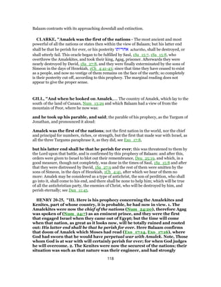 Balaam contrasts with its approaching downfall and extinction.
CLARKE, "Amalek was the first of the nations - The most ancient and most
powerful of all the nations or states then within the view of Balaam; but his latter end
shall be that he perish for ever, or his posterity ‫אחריתו‬ acharitho, shall be destroyed, or
shall utterly fail. This oracle began to be fulfilled by Saul, 1Sa_15:7, 1Sa_15:8, who
overthrew the Amalekites, and took their king, Agag, prisoner. Afterwards they were
nearly destroyed by David, 1Sa_27:8, and they were finally exterminated by the sons of
Simeon in the days of Hezekiah, 1Ch_4:41-43; since that time they have ceased to exist
as a people, and now no vestige of them remains on the face of the earth; so completely
is their posterity cut off, according to this prophecy. The marginal reading does not
appear to give the proper sense.
GILL, "And when he looked on Amalek,.... The country of Amalek, which lay to the
south of the land of Canaan, Num_13:29 and which Balaam had a view of from the
mountain of Peor, where he now was:
and he took up his parable, and said; the parable of his prophecy, as the Targum of
Jonathan, and pronounced it aloud:
Amalek was the first of the nations; not the first nation in the world, nor the chief
and principal for numbers, riches, or strength, but the first that made war with Israel, as
all the three Targums paraphrase it, as they did, see Exo_17:8,
but his latter end shall be that he perish for ever; this was threatened to them by
the Lord upon that battle, and is confirmed by this prophecy of Balaam: and after this,
orders were given to Israel to blot out their remembrance, Deu_25:19, and which, in a
good measure, though not completely, was done in the times of Saul, 1Sa_15:8 and after
that they were distressed by David, 1Sa_27:9 and the rest of them were smitten by the
sons of Simeon, in the days of Hezekiah, 1Ch_4:41, after which we hear of them no
more: Amalek may be considered as a type of antichrist, the son of perdition, who shall
go into it, shall come to his end, and there shall be none to help him; which will be true
of all the antichristian party, the enemies of Christ, who will be destroyed by him, and
perish eternally; see Dan_11:45.
HENRY 20-25, "III. Here is his prophecy concerning the Amalekites and
Kenites, part of whose country, it is probable, he had now in view. 1. The
Amalekites were now the chief of the nations (Num_24:20), therefore Agag
was spoken of (Num_24:7) as an eminent prince, and they were the first
that engaged Israel when they came out of Egypt; but the time will come
when that nation, as great as it looks now, will be totally ruined and rooted
out: His latter end shall be that he perish for ever. Here Balaam confirms
that doom of Amalek which Moses had read (Exo_17:14, Exo_17:16), where
God had sworn that he would have perpetual war with Amalek. Note, Those
whom God is at war with will certainly perish for ever; for when God judges
he will overcome. 2. The Kenites were now the securest of the nations; their
situation was such as that nature was their engineer, and had strongly
118
 