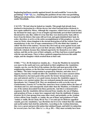 beginning had been enmity against Israel, its end would be “even to the
perishing” (‫ד‬ ֵ‫ב‬ֹ‫א‬ ‫י‬ ֵ‫ֲד‬‫ע‬), i.e., reaching the position of one who was perishing,
falling into destruction, which commenced under Saul and was completed
under Hezekiah.
CALVIN, "20.And when he looked on Amalek. This people had already been
destined to destruction by a Divine decree; but what God had before declared, is
here again ratified by Moses. Although the vengeance, which God was about to take,
lay dormant for many ages, it was at length experimentally proved that God had not
threatened in vain. But, whilst it is true that they were destroyed by Saul, still we
learn from the history that some still survived, and again inhabited their land. In
order, therefore, to arrive at the entire accomplishment of this prophecy, we must
come to Christ, whose kingdom is the eternal destruction of all the wicked. Poor and
unsatisfactory is the view of some commentators (179) who think that Amalek is
called “the first of the nations,” because they first took up arms against Israel, and
encountered them in order to prevent their advance. Rather is the pride of Amalek
indirectly rebuked, because they claimed superiority for themselves over other
nations, and this on the score of their antiquity, as if they had been created together
with the sun and moon. There is then a pointed comparison between this noble
origin, and the slaughter which awaited them at their end.
COKE, ""Ver. 20. He looked on Amalek, &c.— From the Moabites he turned his
eyes more to the south and west, and looked on their neighbours the Amalekites;
Amalek, says he, was the first of the nations; the first and most powerful of the
neighbouring nations, or the first that warred against Israel, as it is in the margin of
our Bibles. 'The latter interpretation is proposed by Onkelos, and other Jews, I
suppose, because they would not allow the Amalekites to be a more ancient nation
than themselves; but most good critics prefer the former interpretation, as more
easy and natural; and for a very good reason, because the Amalekites appear to
have been a very ancient nation: they are reckoned among the most ancient nations
thereabouts. See 1 Samuel 22:8. They are mentioned so early as in the wars of
Chedorlaomer, Genesis 14:7 so that they must have been a nation before the times of
Abraham and Lot, and consequently much older than the Moabites, or Edomites, or
any of the nations descended from those patriarchs. And this is a demonstrative
argument, that the Amalekites did not descend from Amalek, the son of Eliphaz,
and grandson of Esau, as many have supposed only from the similitude of names,
(Genesis 36:12.) but sprung from some other stock; and probably, as the Arabian
writers affirm, from Amalek, or Amlak, the son of Ham, and grandson of Noah.
'Amlak et Amlik, fils de Cham, fils de Noe. C'est celui que les Hebreux appellent
Amalek, pere des Amalekites,' says Herbelot; but it is to be wished that this valuable
and useful author had cited his authorities. According to the Arabian historians,
they were a great and powerful nation that subdued Egypt, and held it in subjection
for several years. See Univ. Hist. b. 1. c. iii. p. 281.—They must certainly have been
120
 
