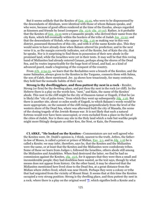 But it seems unlikely that the Kenites of Gen_15:19, who were to be dispossessed by
the descendants of Abraham, were identical with those of whom Balaam speaks, and
who were, because of good offices rendered at the time of the Exodus, always regarded
as kinsmen and friends by Israel (compare 1Sa_15:6; 1Sa_27:10). Rather, is it probable
that the Kenites of Gen_15:19 were a Canaanite people, who derived their name from the
city Kain, which fell eventually within the borders of the tribe of Judah Jos_15:22; and
that the descendants of Hobab, who appear in Jdg_1:16 as making war in this very
district, possessed themselves of this city, and with it of the name Kenite also. This they
would seem to have already done when Balsam uttered his prediction; and in the next
verse it is, as the margin correctly indicates, not of the Kenite, but of Kain the city, that
he speaks. Nor is it surprising to find them in possession of their new abode in the
promised land, while the Israelites were yet in their tents. It may well be that this roving
band of Midianites had already entered Canaan, perhaps along the shores of the Dead
Sea, and by routes impracticable for the huge host of Israel, and had, as a kind of
advanced guard, made a beginning of the conquest of the country.
From 1Ch_2:54-55, we learn that the Rechabites were a branch of the Kenites; and the
name Salmaites, always given to the Kenites in the Targums, connects them with Salma,
the son of Caleb, there mentioned. Jer. 35 shows how tenaciously, for many centuries,
they held fast the nomadic habits of their race.
Strong is thy dwellingplace, and thou puttest thy nest in a rock - Render,
Strong (or firm) be thy dwelling-place, and put thou thy nest in the rock (or cliff). In the
Hebrew there is a play on the words ken, “nest,” and Kain, the name of the Kenites’
abode. This nest in the cliff might be the city of Hazazon-tamar or Engedi, if that be (as
is likely) the “city of palm-trees,” from which they went up subsequently Jdg_1:16. But
there is another site, about 10 miles south of Engedi, to which Balaam’s words would be
more appropriate, on the summit of the cliff rising perpendicularly from the level of the
western shore of the Dead Sea, where was afterward built the city of Masada, the scene
of the closing tragedy of the Jewish-Roman war. It is not likely that such a natural
fortress would ever have been unoccupied, or even excluded from a place in the list of
the cities of Judah. Nor is there any site in the Holy land which a rude but warlike people
might more fittingly designate as either Ken, the Nest, or Kain, the Possession.
CLARKE, "He looked on the Kenites - Commentators are not well agreed who
the Kenites were. Dr. Dodd’s opinion is, I think, nearest to the truth. Jethro, the father-
in-law of Moses, is called a priest or prince of Midian, Exo_3:1, and in Jdg_1:16 he is
called a Kenite; we may infer, therefore, says he, that the Kenites and the Midianites
were the same, or at least that the Kenites and the Midianites were confederate tribes.
Some of these we learn from Judges 1, followed the Israelites, others abode still among
the Midianites and Amalekites. When Saul destroyed the latter, we find he had no
commission against the Kenites, 1Sa_15:6, for it appears that they were then a small and
inconsiderable people; they had doubtless been wasted, as the text says, though by what
means does not appear from history. On the other hand, it may be observed that the
Midianites mentioned here lived close to the Dead Sea, at a great distance from the
Midian where Jethro lived, which was near Horeb. Perhaps they were a colony or tribe
that had migrated from the vicinity of Mount Sinai. It seems that at this time the Kenites
occupied a very strong position: Strong is thy dwelling place, and thou puttest thy nest in
a rock; where there is a play on the original word ‫,קי‬ which signifies both a Kenite and a
125
 