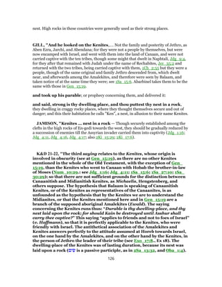 nest. High rocks in these countries were generally used as their strong places.
GILL, "And he looked on the Kenites,.... Not the family and posterity of Jethro, as
Aben Ezra, Jarchi, and Abendana; for they were not a people by themselves, but were
now encamped with Israel, and went with them into the land of Canaan, and were not
carried captive with the ten tribes, though some might that dwelt in Naphtali, Jdg_9:4,
for they after that remained with Judah under the name of Rechabites, Jer_35:2 and
returned with the two tribes, being carried captive with them, 1Ch_2:55 but they were a
people, though of the same original and family Jethro descended from, which dwelt
near, and afterwards among the Amalekites, and therefore were seen by Balaam, and
taken notice of at the same time they were; see 1Sa_15:6. Abarbinel takes them to be the
same with those in Gen_15:19.
and took up his parable; or prophecy concerning them, and delivered it:
and said, strong is thy dwelling place, and thou puttest thy nest in a rock,
they dwelling in craggy rocky places, where they thought themselves secure and out of
danger; and this their habitation he calls "Ken", a nest, in allusion to their name Kenites.
JAMISON, "Kenites ... nest in a rock — Though securely established among the
clefts in the high rocks of En-gedi towards the west, they should be gradually reduced by
a succession of enemies till the Assyrian invader carried them into captivity (Jdg_1:16;
Jdg_4:11, Jdg_4:16, Jdg_4:17; also 2Ki_15:29; 2Ki_17:6).
K&D 21-22, "The third saying relates to the Kenites, whose origin is
involved in obscurity (see at Gen_15:19), as there are no other Kenites
mentioned in the whole of the Old Testament, with the exception of Gen_
15:19, than the Kenites who went to Canaan with Hobab the brother-in-law
of Moses (Num_10:29.: see Jdg_1:16; Jdg_4:11; 1Sa_15:6; 1Sa_27:10; 1Sa_
30:29); so that there are not sufficient grounds for the distinction between
Canaanitish and Midianitish Kenites, as Michaelis, Hengstenberg, and
others suppose. The hypothesis that Balaam is speaking of Canaanitish
Kenites, or of the Kenites as representatives of the Canaanites, is as
unfounded as the hypothesis that by the Kenites we are to understand the
Midianites, or that the Kenites mentioned here and in Gen_15:19 are a
branch of the supposed aboriginal Amalekites (Ewald). The saying
concerning the Kenites runs thus: “Durable is thy dwelling-place, and thy
nest laid upon the rock; for should Kain be destroyed until Asshur shall
carry thee captive?” This saying “applies to friends and not to foes of Israel”
(v. Hoffmann), so that it is perfectly applicable to the Kenites, who were
friendly with Israel. The antithetical association of the Amalekites and
Kenites answers perfectly to the attitude assumed at Horeb towards Israel,
on the one hand by the Amalekites, and on the other hand by the Kenites, in
the person of Jethro the leader of their tribe (see Exo_17:8., Ex 18). The
dwelling-place of the Kenites was of lasting duration, because its nest was
laid upon a rock (‫ים‬ ִ‫שׂ‬ is a passive participle, as in 2Sa_13:32, and Oba_1:4).
126
 