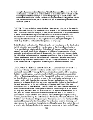 completely removes the objection, “that Balaam could no more foretell
destruction to the friends of Israel than to Israel itself,” by which Kurtz
would preclude the attempt to refer this prophecy to the Kenites, who
were in alliance with Israel. His further objections to v. Hoffmann's view
are either inconclusive, or at any rate do not affect the explanation that
we have given.)
CALVIN, "21.And he looked on the Kenites. I have not yet referred to the sense in
which Balaam is said to have seen the Kenites, as well as the other nations; and now,
also, I should refrain from doing so, if some did not attribute it to prophetical vision,
in which opinion I cannot agree: for Moses relates as a matter of history that
Balaam turned his face in the directions in which they respectively lived: and,
although he did not actually see the people themselves, the sight of the place in
which they dwelt was sufficient for the purpose of prophecy.
By the Kenites I understand the Midianites, who were contiguous to the Amalekites;
for it is altogether unreasonable to refer the name to the descendants of Jethro.
Forty years had not yet elapsed since Jethro had left his son with Moses; and his
was only one small family in the wilderness of Midian, whereas mention is here
made of a people already celebrated. Balaam, therefore, designates by synecdoche
the Midianites, and devotes them also to the punishment they well deserved. Of this
Gideon was in some measure the minister and executioner, when he routed their
immense army with three hundred men; and his victory is celebrated in Psalms
83:11, and Isaiah 9:4. It is probable that their power was broken at that time.
COKE, ""Ver. 21. He looked on the Kenites, &c.— Commentators are much at a
loss to say, with any certainty, who these Kenites were. There are Kenites
mentioned, Genesis 15:19 among the Canaanitish nations; and Le Clerc imagines,
that they were the people here intended: but the Canaanitish nations are not the
subject of Balaam's prophesies, and the Canaanitish nations were to be rooted out;
but these Kenites were to continue as long as the Israelites themselves, and to be
carried captive with them by the Assyrians. Bochart is of opinion, that those
Kenites, as well as the Kenizzites, not being mentioned by Joshua in the division of
the land, were extinct in the interval between Abraham and Moses. The most
probable account of these Kenites, I conceive, to be this. Jethro, the father-in-law of
Moses, is called in Exodus 3:1 the priest of Midian; and in Judges 1:16 the Kenite.
We may infer, therefore, that the Midianites and the Kenites were the same, or, at
least, that the Kenites were some of the tribes of Midian. Now of the Kenites, it
appears from Judges 1:16 that part followed Israel; but the greater part, we may
presume, remained among the Midianites and Amalekites. We read, 1 Samuel 15:6
that there were Kenites dwelling among the Amalekites, and so the Kenites are fitly
mentioned here next after the Amalekites. Their situation is said to be strong and
secure among the mountains. Strong is thy dwelling-place, and thou puttest thy nest
in a rock; wherein is an allusion to the name, the same word in Hebrew signifying a
128
 