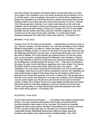 nest and a Kenite, Nevertheless, the Kenite shall be wasted until Ashur carry thee
away captive. The Amalekites were to be utterly destroyed, but the Kenites were to
be carried captive. And, accordingly, when Saul was sent by divine commission to
destroy the Amalekites, he ordered the Kenites to depart from among them; for the
kindness which some of them shewed to Israel, their posterity was saved, 1 Samuel
15:6. This passage shews that they were wasted, and reduced to a low and weak
condition: and as the kings of Assyria carried captive not only the Jews, but also the
Syrians, and several other nations, 2 Kings 16:9; 2 Kings 19:12-13 it is most highly
probable, that the Kenites shared the same fate with their neighbours, and were
carried away by the same torrent; and, especially, as we find some Kenites
mentioned among the Jews after their return from captivity, 1 Chronicles 2:55."
BENSON, "Verse 21-22
Numbers 24:21-22. He looked on the Kenites — Commentators are much at a loss to
say, with any certainty, who these Kenites were. The most probable account of them,
Bishop Newton thinks, is as follows: “Jethro, the father- in-law of Moses, is called
the priest of Midian, Exodus 3:1; and 1:16, the Kenite. We may infer, therefore, that
the Midianites and Kenites were the same, or at least that the Kenites were some of
the tribes of Midian. Now of the Kenites, part followed Israel, 1:6; but the greater
part, we may presume, remained among the Midianites and Amalekites, 1 Samuel
15:6. Their situation is said to be strong and secure among the mountains: Strong is
thy dwelling-place, and thou puttest thy nest in a rock — Wherein is an allusion to
the name, the same word in the Hebrew signifying a nest and a Kenite. Nevertheless
the Kenite shall be wasted, until Asshur shall carry thee away captive — The
Amalekites were to be utterly destroyed, but the Kenites were to be carried captive.
Accordingly, when Saul was sent by divine commission to destroy the Amalekites, he
ordered the Kenites to depart from among them; for the kindness which some of
them showed to Israel, their posterity was saved, 1 Samuel 15:6. This passage shows
that they were wasted, and reduced to a low and weak condition; and as the kings of
Assyria carried captive not only the Jews, but also the Syrians and several other
nations, (2 Kings 16:9; 2 Kings 19:12-13,) it is most highly probable that the Kenites
shared the same fate with their neighbours, and were carried away by the same
torrent; and especially as we find some Kenites mentioned among the Jews after
their return from captivity,” 1 Chronicles 2:55.
ELLICOTT, "Verse 21-22
(21-22) And he looked on the Kenites . . . —According to the ordinary interpretation
of these verses the continuous destruction of the Kenites is foretold until the
Israelites should be taken captive by the Assyrians. The Kenites are included
amongst the tribes whose country Abraham’s descendants were to possess (Genesis
15:19). A portion of this tribe, however (for there is no evidence that the
Canaanitish and the Midianitish Kenites had a different origin), joined the
Israelites, and settled on the southern border of Judah (Judges 1:16). If the
129
 