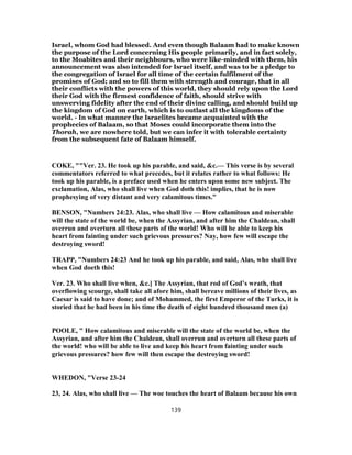 Israel, whom God had blessed. And even though Balaam had to make known
the purpose of the Lord concerning His people primarily, and in fact solely,
to the Moabites and their neighbours, who were like-minded with them, his
announcement was also intended for Israel itself, and was to be a pledge to
the congregation of Israel for all time of the certain fulfilment of the
promises of God; and so to fill them with strength and courage, that in all
their conflicts with the powers of this world, they should rely upon the Lord
their God with the firmest confidence of faith, should strive with
unswerving fidelity after the end of their divine calling, and should build up
the kingdom of God on earth, which is to outlast all the kingdoms of the
world. - In what manner the Israelites became acquainted with the
prophecies of Balaam, so that Moses could incorporate them into the
Thorah, we are nowhere told, but we can infer it with tolerable certainty
from the subsequent fate of Balaam himself.
COKE, ""Ver. 23. He took up his parable, and said, &c.— This verse is by several
commentators referred to what precedes, but it relates rather to what follows: He
took up his parable, is a preface used when he enters upon some new subject. The
exclamation, Alas, who shall live when God doth this! implies, that he is now
prophesying of very distant and very calamitous times."
BENSON, "Numbers 24:23. Alas, who shall live — How calamitous and miserable
will the state of the world be, when the Assyrian, and after him the Chaldean, shall
overrun and overturn all these parts of the world! Who will be able to keep his
heart from fainting under such grievous pressures? Nay, how few will escape the
destroying sword!
TRAPP, "Numbers 24:23 And he took up his parable, and said, Alas, who shall live
when God doeth this!
Ver. 23. Who shall live when, &c.] The Assyrian, that rod of God’s wrath, that
overflowing scourge, shall take all afore him, shall bereave millions of their lives, as
Caesar is said to have done; and of Mohammed, the first Emperor of the Turks, it is
storied that he had been in his time the death of eight hundred thousand men (a)
POOLE, " How calamitous and miserable will the state of the world be, when the
Assyrian, and after him the Chaldean, shall overrun and overturn all these parts of
the world! who will be able to live and keep his heart from fainting under such
grievous pressures? how few will then escape the destroying sword!
WHEDON, "Verse 23-24
23, 24. Alas, who shall live — The woe touches the heart of Balaam because his own
139
 
