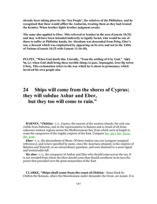 already been taking place by the ‘Sea People’, the relatives of the Philistines, and he
recognised that these would afflict the Asshurim, treating them as they had treated
the Kenites. When brother fights brother judgment awaits.
The same also applied to Eber. This referred to Semites in the area (Genesis 10:25)
and may well have been intended indirectly to signify Israel, who would be one of
those to suffer at Philistine hands, for Abraham was descended from Peleg, Eber’s
son, a descent which was emphasised by appearing on its own and not in the Table
of Nations (Genesis 10:25 with Genesis 11:16-18).
PULPIT, "When God doeth this. Literally, "from the settling of it by God." ‫מוֹ‬ֻ‫שּׂ‬ ִ‫מ‬
‫ל‬ ֵ‫,א‬ i.e; when God shall bring these terrible things to pass. Septuagint, ὅταν θῇ ταῦτα
ὁ θεός. This exclamation refers to the woe which he is about to pronounce, which
involved his own people also.
24 Ships will come from the shores of Cyprus;
they will subdue Ashur and Eber,
but they too will come to ruin.”
BARNES, "Chittim - i. e., Cyprus, the nearest of the western islands, the only one
visible from Palestine, and so the representative to Balsam and to Israel of all those
unknown western regions across the Mediterranean Sea, from which were at length to
come the conquerors of the mighty empires of the East. Compare Isa_23:1, Isa_23:12;
Jer_2:10.
Eber - i. e., the descendants of Shem. Of these Asshur was one (compare marginal
references), and is here specified by name, since the Assyrians attained, in the empires of
Babylon and Nineveh, to an extraordinary grandeur, and were destined to a most signal
and irretrievable fall.
He also - i. e., the conqueror of Asshur and Eber who should come across the sea. It
is not revealed from where the blow should come that should overthrow in its turn the
power that prevailed over the great monarchies of the East.
CLARKE, "Ships shall come from the coast of Chittim - Some think by
Chittim the Romans, others the Macedonians under Alexander the Great, are meant. It is
141
 
