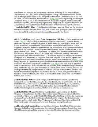 certain that the Romans did conquer the Assyrians, including all the people of Syria,
Mesopotamia, etc., but Calmet strongly contends that by Chittim Macedonia is meant,
and that the prophecy refers to the conquests of Alexander. Chittim was one of the sons
of Javan, the son of Japheth, the son of Noah, Gen_10:4; and his posterity, according to
Josephus, Antiq., 1. iii., c. 22, settled in Cilicia, Macedonia, Cyprus, and Italy also; and
therefore, says Mr. Ainsworth, the prophecy may imply both the troubles that befell the
Assyrians and Jews by the Greeks and Seleucidae, in the troublous days of Antiochus.
And shall afflict Eber - Probably not the Hebrews, as some think, but the people on
the other side the Euphrates, from ‫עבר‬ abar, to pass over, go beyond; all which people
were discomfited, and their empire destroyed by Alexander the Great.
GILL, "And ships shall come from the coast of Chittim,.... Kittim was the son of
Javan, Gen_10:4 and so designs some part of Greece: Josephus (r) says that Kittim
possessed the island now called Cyprus, in which was a city now called Citium, after his
name; Macedonia, a considerable part of Greece, is called the land of Cittim,"And it
happened, after that Alexander son of Philip, the Macedonian, who came out of the land
of Chettiim, had smitten Darius king of the Persians and Medes, that he reigned in his
stead, the first over Greece,'' (1 Maccabees 1:1)"Beside this, how they had discomfited in
battle Philip, and Perseus, king of the Citims, with others that lifted up themselves
against them, and had overcome them:'' (1 Maccabees 8:5)but the Targum of Jonathan
interprets it, of the country of Italy; the Jerusalem Targum, of the Roman legions; and
perhaps both Greeks and Romans are intended, and so ships from Cittim, in Dan_11:30,
design Romans in Grecian ships; for in such were the Roman ambassadors carried, who
distressed Antiochus, king of Syria; see Gill on Dan_11:30; and both may be intended
here: it is affirmed (s) that Noah with his son Japheth, came into the country now called
Italy, and built a city, and gave it the name of Cethim, since called Volterra, and was the
metropolis of Etruria, and gave name to all Italy; and that in the year two hundred and
twenty from the building of that city, Cethim the son of Javan, and grandson of Noah,
took two colonies with him, and sailed to an island which he called after his own name
Cethim, now Cyprus:
and shall afflict Ashur; which being a part of the Persian empire, was afflicted,
conquered, and subdued by Alexander the Macedonian, who is said to come out of the
land of Cittim,"And it happened, after that Alexander son of Philip, the Macedonian,
who came out of the land of Chettiim, had smitten Darius king of the Persians and
Medes, that he reigned in his stead, the first over Greece,'' (1 Maccabees 1:1)
and shall afflict Eber; or the Hebrews, as the Septuagint version; not that the
Grecians or Macedonians should do this, for they under Alexander did not afflict the
Jews; unless this is to be understood of the Seleucidae, the kings of Syria, the successors
of Alexander, who did distress the Jews; but rather this respects the Romans under
Pompey, and especially under Titus Vespasian, who destroyed their city, and carried
them captive, and who ever since have been dispersed among the nations:
and he also shall perish for ever: not Eber, but those that afflicted him, even the
Romans; and indeed both monarchies, Grecian and Roman, are prophesied of as what
should be destroyed, and that by a son of Eber, the Messiah; the stone cut out of the
142
 