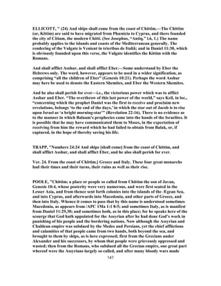 ELLICOTT, " (24) And ships shall come from the coast of Chittim.—The Chittim
(or, Kittim) are said to have migrated from Phœnicia to Cyprus, and there founded
the city of Citium, the modern Chitti. (See Josephus, “Antiq.” i.6, 1.) The name
probably applies to the islands and coasts of the Mediterranean generally. The
rendering of the Vulgate is Venient in trieribus de Italiâ; and in Daniel 11:30, which
is obviously founded upon this verse, the Vulgate identifies the Kittim with the
Romans.
And shall afflict Asshur, and shall afflict Eber.—Some understand by Eber the
Hebrews only. The word, however, appears to be used in a wider signification, as
comprising “all the children of Eber” (Genesis 10:21). Perhaps the word Asshur
may here be used to denote the Eastern Shemites, and Eber the Western Shemites.
And he also shall perish for ever—i.e., the victorious power which was to afflict
Asshur and Eber. “The overthrow of this last power of the world,” says Keil, in loc.,
“concerning which the prophet Daniel was the first to receive and proclaim new
revelations, belongs ‘to the end of the days,’ in which the star out of Jacob is to rise
upon Israel as ‘a bright morning-star’” (Revelation 22:16). There is no evidence as
to the manner in which Balaam’s prophecies came into the hands of the Israelites. It
is possible that he may have communicated them to Moses, in the expectation of
receiving from him the reward which he had failed to obtain from Balak, or, if
captured, in the hope of thereby saving his life.
TRAPP, "Numbers 24:24 And ships [shall come] from the coast of Chittim, and
shall afflict Asshur, and shall afflict Eber, and he also shall perish for ever.
Ver. 24. From the coast of Chittim.] Greece and Italy. These four great monarchs
had their times and their turns, their ruins as well as their rise.
POOLE, "Chittim; a place or people so called from Chittim the son of Javan,
Genesis 10:4, whose posterity were very numerous, and were first seated in the
Lesser Asia, and from thence sent forth colonies into the islands of the Ægean Sea,
and into Cyprus, and afterwards into Macedonia, and other parts of Greece, and
then into Italy. Whence it comes to pass that by this name is understood sometimes
Macedonia, as appears from /APC 1Ma 1:1 8:5; and sometimes Italy, as is manifest
from Daniel 11:29,30; and sometimes both, as in this place; for he speaks here of the
scourge that God hath appointed for the Assyrian after he had done God’s work in
punishing of his people and the bordering nations. Now although the Assyrian and
Chaldean empire was subdued by the Medes and Persians, yet the chief afflictions
and calamities of that people came from two hands, both beyond the sea, and
brought to them by ships, as is here expressed; first from the Grecians under
Alexander and his successors, by whom that people were grievously oppressed and
wasted; then from the Romans, who subdued all the Grecian empire, one great part
whereof were the Assyrians largely so called, and after many bloody wars made
147
 