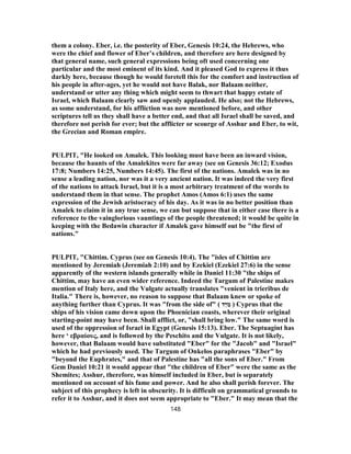 them a colony. Eber, i.e. the posterity of Eber, Genesis 10:24, the Hebrews, who
were the chief and flower of Eber’s children, and therefore are here designed by
that general name, such general expressions being oft used concerning one
particular and the most eminent of its kind. And it pleased God to express it thus
darkly here, because though he would foretell this for the comfort and instruction of
his people in after-ages, yet he would not have Balak, nor Balaam neither,
understand or utter any thing which might seem to thwart that happy estate of
Israel, which Balaam clearly saw and openly applauded. He also; not the Hebrews,
as some understand, for his affliction was now mentioned before, and other
scriptures tell us they shall have a better end, and that all Israel shall be saved, and
therefore not perish for ever; but the afflicter or scourge of Asshur and Eber, to wit,
the Grecian and Roman empire.
PULPIT, "He looked on Amalek. This looking must have been an inward vision,
because the haunts of the Amalekites were far away (see on Genesis 36:12; Exodus
17:8; Numbers 14:25, Numbers 14:45). The first of the nations. Amalek was in no
sense a leading nation, nor was it a very ancient nation. It was indeed the very first
of the nations to attack Israel, but it is a most arbitrary treatment of the words to
understand them in that sense. The prophet Amos (Amos 6:1) uses the same
expression of the Jewish aristocracy of his day. As it was in no better position than
Amalek to claim it in any true sense, we can but suppose that in either case there is a
reference to the vainglorious vauntings of the people threatened; it would be quite in
keeping with the Bedawin character if Amalek gave himself out be "the first of
nations."
PULPIT, "Chittim. Cyprus (see on Genesis 10:4). The "isles of Chittim are
mentioned by Jeremiah (Jeremiah 2:10) and by Ezekiel (Ezekiel 27:6) in the sense
apparently of the western islands generally while in Daniel 11:30 "the ships of
Chittim, may have an even wider reference. Indeed the Targum of Palestine makes
mention of Italy here, and the Vulgate actually translates "venient in trieribus de
Italia." There is, however, no reason to suppose that Balaam knew or spoke of
anything further than Cyprus. It was "from the side of" ( ‫ַד‬‫יּ‬ ִ‫מ‬ ) Cyprus that the
ships of his vision came down upon the Phoenician coasts, wherever their original
starting-point may have been. Shall afflict, or, "shall bring low." The same word is
used of the oppression of Israel in Egypt (Genesis 15:13). Eber. The Septuagint has
here ‘ εβραίους, and is followed by the Peschito and the Vulgate. It is not likely,
however, that Balaam would have substituted "Eber" for the "Jacob" and "Israel"
which he had previously used. The Targum of Onkelos paraphrases "Eber" by
"beyond the Euphrates," and that of Palestine has "all the sons of Eber." From
Gem Daniel 10:21 it would appear that "the children of Eber" were the same as the
Shemites; Asshur, therefore, was himself included in Eber, but is separately
mentioned on account of his fame and power. And he also shall perish forever. The
subject of this prophecy is left in obscurity. It is difficult on grammatical grounds to
refer it to Asshur, and it does not seem appropriate to "Eber." It may mean that the
148
 