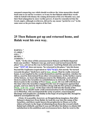 unnamed conquering race which should overthrow the Asian monarchies should
itself come to an end for evermore; or it may be that Balaam added these words
while he beheld with dismay the coming destruction of his own Shemitic race, and
their final subjugation by more warlike powers. It must be remembered that the
Greek empire, although overthrown, did not by any means "perish for ever" in the
same sense as the previous empires of the East.
25 Then Balaam got up and returned home, and
Balak went his own way.
BARNES, "
CLARKE, "
GILL, "
HENRY, "
JAMISON, "
K&D, "At the close of this announcement Balaam and Balak departed
from one another. “Balaam rose up, and went and turned towards his
place” (i.e., set out on the way to his house); “and king Balak also went his
way.” ‫מ‬ֹ‫ק‬ ְ‫מ‬ ִ‫ל‬ ‫ב‬ ָ‫ָשׁ‬‫י‬ does not mean, “he returned to his place,” into his home
beyond the Euphrates (equivalent to ‫מ‬ֹ‫ק‬ ְ‫ל־מ‬ ֶ‫א‬ ‫ב‬ ָ‫ָשׁ‬‫י‬), but merely “he turned
towards his place” (both here and in Gen_18:33). That he really returned
home, is not implied in the words themselves; and the question, whether he
did so, must be determined from other circumstances. In the further course
of the history, we learn that Balaam went to the Midianites, and advised
them to seduce the Israelites to unfaithfulness to Jehovah, by tempting
them to join in the worship of Peor (Num_31:16). He was still with them at
the time when the Israelites engaged in the war of vengeance against that
people, and was slain by the Israelites along with the five princes of Midian
(Num_31:8; Jos_13:22). At the time when he fell into the hands of the
Israelites, he no doubt made a full communication to the Israelitish general,
or to Phinehas, who accompanied the army as priest, concerning his
blessings and prophecies, probably in the hope of saving his life; though he
failed to accomplish his end.
(Note: It is possible, however, as Hengstenberg imagines, that after
Balaam's departure from Balak, he took his way into the camp of the
Israelites, and there made known his prophecies to Moses or to the
elders of Israel, in the hope of obtaining from them the reward which
Balak had withheld, and that it was not till after his failure to obtain full
satisfaction to his ambition and covetousness here, that he went to the
149
 