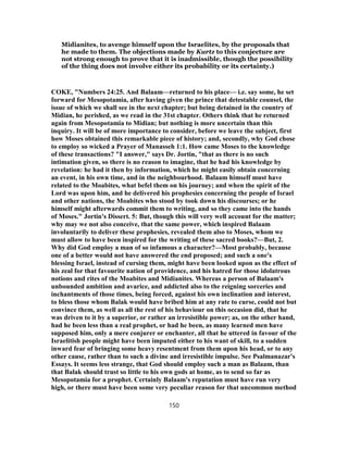 Midianites, to avenge himself upon the Israelites, by the proposals that
he made to them. The objections made by Kurtz to this conjecture are
not strong enough to prove that it is inadmissible, though the possibility
of the thing does not involve either its probability or its certainty.)
COKE, "Numbers 24:25. And Balaam—returned to his place— i.e. say some, he set
forward for Mesopotamia, after having given the prince that detestable counsel, the
issue of which we shall see in the next chapter; but being detained in the country of
Midian, he perished, as we read in the 31st chapter. Others think that he returned
again from Mesopotamia to Midian; but nothing is more uncertain than this
inquiry. It will be of more importance to consider, before we leave the subject, first
how Moses obtained this remarkable piece of history; and, secondly, why God chose
to employ so wicked a Prayer of Manasseh 1:1. How came Moses to the knowledge
of these transactions? "I answer," says Dr. Jortin, "that as there is no such
intimation given, so there is no reason to imagine, that he had his knowledge by
revelation: he had it then by information, which he might easily obtain concerning
an event, in his own time, and in the neighbourhood. Balaam himself must have
related to the Moabites, what befel them on his journey; and when the spirit of the
Lord was upon him, and he delivered his prophesies concerning the people of Israel
and other nations, the Moabites who stood by took down his discourses; or he
himself might afterwards commit them to writing, and so they came into the hands
of Moses." Jortin's Dissert. 5: But, though this will very well account for the matter;
why may we not also conceive, that the same power, which inspired Balaam
involuntarily to deliver these prophesies, revealed them also to Moses, whom we
must allow to have been inspired for the writing of these sacred books?—But, 2.
Why did God employ a man of so infamous a character?—Most probably, because
one of a better would not have answered the end proposed; and such a one's
blessing Israel, instead of cursing them, might have been looked upon as the effect of
his zeal for that favourite nation of providence, and his hatred for those idolatrous
notions and rites of the Moabites and Midianites. Whereas a person of Balaam's
unbounded ambition and avarice, and addicted also to the reigning sorceries and
inchantments of those times, being forced, against his own inclination and interest,
to bless those whom Balak would have bribed him at any rate to curse, could not but
convince them, as well as all the rest of his behaviour on this occasion did, that he
was driven to it by a superior, or rather an irresistible power; as, on the other hand,
had he been less than a real prophet, or had he been, as many learned men have
supposed him, only a mere conjurer or enchanter, all that he uttered in favour of the
Israelitish people might have been imputed either to his want of skill, to a sudden
inward fear of bringing some heavy resentment from them upon his head, or to any
other cause, rather than to such a divine and irresistible impulse. See Psalmanazar's
Essays. It seems less strange, that God should employ such a man as Balaam, than
that Balak should trust so little to his own gods at home, as to send so far as
Mesopotamia for a prophet. Certainly Balaam's reputation must have run very
high, or there must have been some very peculiar reason for that uncommon method
150
 