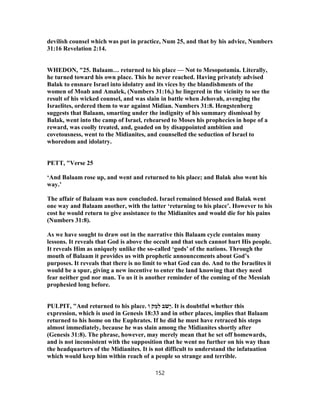 devilish counsel which was put in practice, Num 25, and that by his advice, Numbers
31:16 Revelation 2:14.
WHEDON, "25. Balaam… returned to his place — Not to Mesopotamia. Literally,
he turned toward his own place. This he never reached. Having privately advised
Balak to ensnare Israel into idolatry and its vices by the blandishments of the
women of Moab and Amalek, (Numbers 31:16,) he lingered in the vicinity to see the
result of his wicked counsel, and was slain in battle when Jehovah, avenging the
Israelites, ordered them to war against Midian. Numbers 31:8. Hengstenberg
suggests that Balaam, smarting under the indignity of his summary dismissal by
Balak, went into the camp of Israel, rehearsed to Moses his prophecies in hope of a
reward, was coolly treated, and, goaded on by disappointed ambition and
covetousness, went to the Midianites, and counselled the seduction of Israel to
whoredom and idolatry.
PETT, "Verse 25
‘And Balaam rose up, and went and returned to his place; and Balak also went his
way.’
The affair of Balaam was now concluded. Israel remained blessed and Balak went
one way and Balaam another, with the latter ‘returning to his place’. However to his
cost he would return to give assistance to the Midianites and would die for his pains
(Numbers 31:8).
As we have sought to draw out in the narrative this Balaam cycle contains many
lessons. It reveals that God is above the occult and that such cannot hurt His people.
It reveals Him as uniquely unlike the so-called ‘gods’ of the nations. Through the
mouth of Balaam it provides us with prophetic announcements about God’s
purposes. It reveals that there is no limit to what God can do. And to the Israelites it
would be a spur, giving a new incentive to enter the land knowing that they need
fear neither god nor man. To us it is another reminder of the coming of the Messiah
prophesied long before.
PULPIT, "And returned to his place. ‫וֹ‬ ֹ‫ק‬ ְ‫מ‬ִ‫ל‬ ‫ב‬ֹ‫ָשׁ‬‫י‬. It is doubtful whether this
expression, which is used in Genesis 18:33 and in other places, implies that Balaam
returned to his home on the Euphrates. If he did he must have retraced his steps
almost immediately, because he was slain among the Midianites shortly after
(Genesis 31:8). The phrase, however, may merely mean that he set off homewards,
and is not inconsistent with the supposition that he went no further on his way than
the headquarters of the Midianites. It is not difficult to understand the infatuation
which would keep him within reach of a people so strange and terrible.
152
 