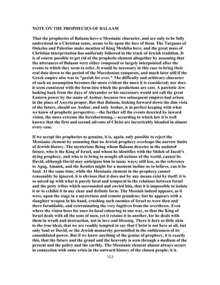 NOTE ON THE PROPHECIES OF BALAAM
That the prophecies of Balaam have a Messianic character, and are only to be fully
understood in a Christian sense, seems to lie upon the face of them. The Targums of
Onkelos and Palestine make mention of King Meshiba here, and the great mass of
Christian interpretation has uniformly followed in the track of Jewish tradition. It
is of course possible to get rid of the prophetic element altogether by assuming that
the utterances of Balaam were either composed or largely interpolated after the
events to which they seem to refer. It would be necessary in this case to bring their
real date down to the period of the Macedonian conquests, and much later still if the
Greek empire also was to "perish for ever." The difficulty and arbitrary character
of such an assumption becomes the more evident the more it is considered; nor does
it seem consistent with the form into which the predictions are cast. A patriotic Jew
looking back from the days of Alexander or his successors would not call the great
Eastern power by the name of Asshur, because two subsequent empires had arisen
in the place of Assyria proper. But that Balaam, looking forward down the dim vista
of the future, should see Asshur, and only Asshur, is in perfect keeping with what
we know of prophetic perspective,—the further off the events descried by inward
vision, the more extreme the foreshortening,—according to which law it is well
known that the first and second advents of Christ are inextricably blended in almost
every case.
If we accept the prophecies as genuine, it is, again, only possible to reject the
Messianic element by assuming that no Jewish prophecy overleaps the narrow limits
of Jewish history. The mysterious Being whom Balaam descries in the undated
future, who is the King of Israel, and whom he identifies with the Shiloh of Jacob's
dying prophecy, and who is to bring to nought all nations of the world, cannot be
David, although David may anticipate him in many ways; still less, as the reference
to Agag, Amalek, and the Kenites might for a moment incline us to believe, can it be
Saul. At the same time, while the Messianic element in the prophecy cannot
reasonably be ignored, it is obvious that it does not by any means exist by itself; it is
so mixed up with what is purely local and temporal in the relations between Israel
and the petty tribes which surrounded and envied him, that it is impossible to isolate
it or to exhibit it in any clear and definite form. The Messiah indeed appears, as it
were, upon the stage in a mysterious and remote grandeur; but he appears with a
slaughter weapon in his hand, crushing such enemies of Israel as were then and
there formidable, and exterminating the very fugitives from the overthrow. Even
where the vision loses for once its local colouring in one way, so that the King of
Israel deals with all the sons of men, yet it retains it in another, for he deals with
them in wrath and destruction, not in love and blessing. There is here so little akin
to the true ideal, that we are readily tempted to say that Christ is not here at all, but
only Saul or David, or the Jewish monarchy personified in the ruthlessness of its
consolidated power. But if we know anything of the genius of prophecy, it is exactly
this, that the future and the grand and the heavenly is seen through a medium of the
present and the paltry and the earthly. The Messianic element almost always occurs
in connection with some crisis in the outward history of the chosen people; it is
153
 