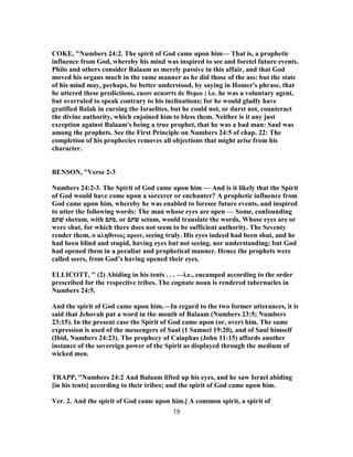 COKE, "Numbers 24:2. The spirit of God came upon him— That is, a prophetic
influence from God, whereby his mind was inspired to see and foretel future events.
Philo and others consider Balaam as merely passive in this affair, and that God
moved his organs much in the same manner as he did those of the ass: but the state
of his mind may, perhaps, be better understood, by saying in Homer's phrase, that
he uttered these predictions, εκων αεκοντι δε θυμω ; i.e. he was a voluntary agent,
but overruled to speak contrary to his inclinations; for he would gladly have
gratified Balak in cursing the Israelites, but he could not, or durst not, counteract
the divine authority, which enjoined him to bless them. Neither is it any just
exception against Balaam's being a true prophet, that he was a bad man: Saul was
among the prophets. See the First Principle on Numbers 24:5 of chap. 22: The
completion of his prophecies removes all objections that might arise from his
character.
BENSON, "Verse 2-3
Numbers 24:2-3. The Spirit of God came upon him — And is it likely that the Spirit
of God would have come upon a sorcerer or enchanter? A prophetic influence from
God came upon him, whereby he was enabled to foresee future events, and inspired
to utter the following words: The man whose eyes are open — Some, confounding
‫שׁתם‬ shetum, with ‫,סתם‬ or ‫שׂתם‬ setum, would translate the words, Whose eyes are or
were shut, for which there does not seem to be sufficient authority. The Seventy
render them, ο αληθινως ορων, seeing truly. His eyes indeed had been shut, and he
had been blind and stupid, having eyes but not seeing, nor understanding; but God
had opened them in a peculiar and prophetical manner. Hence the prophets were
called seers, from God’s having opened their eyes.
ELLICOTT, " (2) Abiding in his tents . . . —i.e., encamped according to the order
prescribed for the respective tribes. The cognate noun is rendered tabernacles in
Numbers 24:5.
And the spirit of God came upon him.—In regard to the two former utterances, it is
said that Jehovah put a word in the mouth of Balaam (Numbers 23:5; Numbers
23:15). In the present case the Spirit of God came upon (or, over) him. The same
expression is used of the messengers of Saul (1 Samuel 19:20), and of Saul himself
(Ibid, Numbers 24:23). The prophecy of Caiaphas (John 11:15) affords another
instance of the sovereign power of the Spirit as displayed through the medium of
wicked men.
TRAPP, "Numbers 24:2 And Balaam lifted up his eyes, and he saw Israel abiding
[in his tents] according to their tribes; and the spirit of God came upon him.
Ver. 2. And the spirit of God came upon him.] A common spirit, a spirit of
19
 