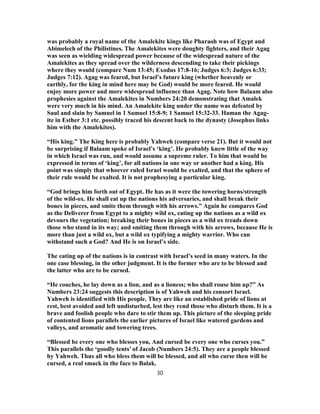 was probably a royal name of the Amalekite kings like Pharaoh was of Egypt and
Abimelech of the Philistines. The Amalekites were doughty fighters, and their Agag
was seen as wielding widespread power because of the widespread nature of the
Amalekites as they spread over the wilderness descending to take their pickings
where they would (compare Num 13:45; Exodus 17:8-16; Judges 6:3; Judges 6:33;
Judges 7:12). Agag was feared, but Israel’s future king (whether heavenly or
earthly, for the king in mind here may be God) would be more feared. He would
enjoy more power and more widespread influence than Agag. Note how Balaam also
prophesies against the Amalekites in Numbers 24:20 demonstrating that Amalek
were very much in his mind. An Amalekite king under the name was defeated by
Saul and slain by Samuel in 1 Samuel 15:8-9; 1 Samuel 15:32-33. Haman the Agag-
ite in Esther 3:1 etc. possibly traced his descent back to the dynasty (Josephus links
him with the Amalekites).
“His king.” The King here is probably Yahweh (compare verse 21). But it would not
be surprising if Balaam spoke of Israel’s ‘king’. He probably knew little of the way
in which Israel was run, and would assume a supreme ruler. To him that would be
expressed in terms of ‘king’, for all nations in one way or another had a king. His
point was simply that whoever ruled Israel would be exalted, and that the sphere of
their rule would be exalted. It is not prophesying a particular king.
“God brings him forth out of Egypt. He has as it were the towering horns/strength
of the wild-ox. He shall eat up the nations his adversaries, and shall break their
bones in pieces, and smite them through with his arrows.” Again he compares God
as the Deliverer from Egypt to a mighty wild ox, eating up the nations as a wild ox
devours the vegetation; breaking their bones in pieces as a wild ox treads down
those who stand in its way; and smiting them through with his arrows, because He is
more than just a wild ox, but a wild ox typifying a mighty warrior. Who can
withstand such a God? And He is on Israel’s side.
The eating up of the nations is in contrast with Israel’s seed in many waters. In the
one case blessing, in the other judgment. It is the former who are to be blessed and
the latter who are to be cursed.
“He couches, he lay down as a lion, and as a lioness; who shall rouse him up?” As
Numbers 23:24 suggests this description is of Yahweh and his consort Israel.
Yahweh is identified with His people. They are like an established pride of lions at
rest, best avoided and left undisturbed, lest they rend those who disturb them. It is a
brave and foolish people who dare to stir them up. This picture of the sleeping pride
of contented lions parallels the earlier pictures of Israel like watered gardens and
valleys, and aromatic and towering trees.
“Blessed be every one who blesses you, And cursed be every one who curses you.”
This parallels the ‘goodly tents’ of Jacob (Numbers 24:5). They are a people blessed
by Yahweh. Thus all who bless them will be blessed, and all who curse then will be
cursed, a real smack in the face to Balak.
30
 