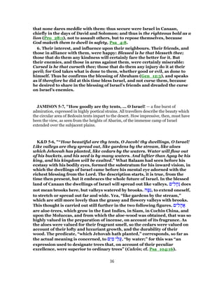 that none dares meddle with them: thus secure were Israel in Canaan,
chiefly in the days of David and Solomon; and thus is the righteous bold as a
lion (Pro_28:1), not to assault others, but to repose themselves, because
God maketh them to dwell in safety, Psa_4:8.
6. Their interest, and influence upon their neighbours. Their friends, and
those in alliance with them, were happy: Blessed is he that blesseth thee;
those that do them any kindness will certainly fare the better for it. But
their enemies, and those in arms against them, were certainly miserable:
Cursed is he that curseth thee; those that do them any injury do it at their
peril; for God takes what is done to them, whether good or evil, as done to
himself. Thus he confirms the blessing of Abraham (Gen_12:3), and speaks
as if therefore he did at this time bless Israel, and not curse them, because
he desired to share in the blessing of Israel's friends and dreaded the curse
on Israel's enemies.
JAMISON 5-7, "How goodly are thy tents, ... O Israel! — a fine burst of
admiration, expressed in highly poetical strains. All travellers describe the beauty which
the circular area of Bedouin tents impart to the desert. How impressive, then, must have
been the view, as seen from the heights of Abarim, of the immense camp of Israel
extended over the subjacent plains.
K&D 5-6, "“How beautiful are thy tents, O Jacob! thy dwellings, O Israel!
Like valleys are they spread out, like gardens by the stream, like aloes
which Jehovah has planted, like cedars by the waters. Water will flow out
of his buckets, and his seed is by many waters. And loftier than Agag be his
king, and his kingdom will be exalted.” What Balaam had seen before his
ecstasy with his bodily eyes, formed the substratum for his inward vision, in
which the dwellings of Israel came before his mental eye adorned with the
richest blessing from the Lord. The description starts, it is true, from the
time then present, but it embraces the whole future of Israel. In the blessed
land of Canaan the dwellings of Israel will spread out like valleys. ‫ים‬ ִ‫ל‬ ָ‫ח‬ ְ‫נ‬ does
not mean brooks here, but valleys watered by brooks. ‫ה‬ ָ‫טּ‬ִ‫,נ‬ to extend oneself,
to stretch or spread out far and wide. Yea, “like gardens by the stream,”
which are still more lovely than the grassy and flowery valleys with brooks.
This thought is carried out still further in the two following figures. ‫ים‬ ִ‫ל‬ ָ‫ֲה‬‫א‬
are aloe-trees, which grow in the East Indies, in Siam, in Cochin China, and
upon the Moluccas, and from which the aloe-wood was obtained, that was so
highly valued in the preparation of incense, on account of its fragrance. As
the aloes were valued for their fragrant smell, so the cedars were valued on
account of their lofty and luxuriant growth, and the durability of their
wood. The predicate, “which Jehovah hath planted,” corresponds, so far as
the actual meaning is concerned, to ‫ם‬ִ‫י‬ ַ‫מ‬ ‫י‬ ֵ‫ֲל‬‫ע‬, “by water;” for this was “an
expression used to designate trees that, on account of their peculiar
excellence, were superior to ordinary trees” (Calvin; cf. Psa_104:16).
36
 