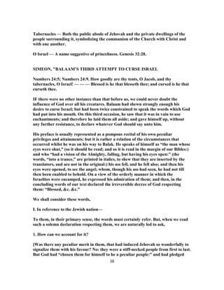 Tabernacles — Both the public abode of Jehovah and the private dwellings of the
people surrounding it, symbolizing the communion of the Church with Christ and
with one another.
O Israel — A name suggestive of princeliness. Genesis 32:28.
SIMEON, "BALAAM’S THIRD ATTEMPT TO CURSE ISRAEL
Numbers 24:5; Numbers 24:9. How goodly are thy tents, O Jacob, and thy
tabernacles, O Israel! — — — Blessed is he that blesseth thee; and cursed is he that
curseth thee.
IF there were no other instance than that before us, we could never doubt the
influence of God over all his creatures. Balaam had shewn strongly enough his
desire to curse Israel; but had been twice constrained to speak the words which God
had put into his mouth. On this third occasion, he saw that it was in vain to use
enchantments; and therefore he laid them all aside; and gave himself up, without
any further resistance, to declare whatever God should say unto him.
His preface is usually represented as a pompous recital of his own peculiar
privileges and attainments: but it is rather a relation of the circumstances that
occurred whilst he was on his way to Balak. He speaks of himself as “the man whose
eyes were shut,” (so it should be read; and so it is read in the margin of our Bibles:)
and who “had a vision of the Almighty, falling, but having his eyes open:” (the
words, “into a trance,” are printed in italics, to shew that they are inserted by the
translators, and are not in the original:) his ass fell, and he fell also; and then his
eyes were opened, to sec the angel; whom, though his ass had seen, he had not till
then been enabled to behold. On a view of the orderly manner in which the
Israelites were encamped, he expressed his admiration of them; and then, in the
concluding words of our text declared the irreversible decree of God respecting
them: “Blessed, &c. &c.”
We shall consider these words,
I. In reference to the Jewish nation—
To them, in their primary sense, the words must certainly refer. But, when we read
such a solemn declaration respecting them, we are naturally led to ask,
1. How can we account for it?
[Was there any peculiar merit in them, that had induced Jehovah so wonderfully to
signalize them with his favour? No: they were a stiff-necked people from first to last.
But God had “chosen them for himself to he a peculiar people:” and had pledged
38
 