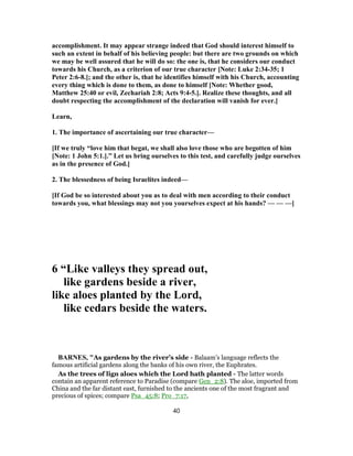 accomplishment. It may appear strange indeed that God should interest himself to
such an extent in behalf of his believing people: but there are two grounds on which
we may be well assured that he will do so: the one is, that he considers our conduct
towards his Church, as a criterion of our true character [Note: Luke 2:34-35; 1
Peter 2:6-8.]; and the other is, that he identifies himself with his Church, accounting
every thing which is done to them, as done to himself [Note: Whether good,
Matthew 25:40 or evil, Zechariah 2:8; Acts 9:4-5.]. Realize these thoughts, and all
doubt respecting the accomplishment of the declaration will vanish for ever.]
Learn,
1. The importance of ascertaining our true character—
[If we truly “love him that begat, we shall also love those who are begotten of him
[Note: 1 John 5:1.].” Let us bring ourselves to this test, and carefully judge ourselves
as in the presence of God.]
2. The blessedness of being Israelites indeed—
[If God be so interested about you as to deal with men according to their conduct
towards you, what blessings may not you yourselves expect at his hands? — — —]
6 “Like valleys they spread out,
like gardens beside a river,
like aloes planted by the Lord,
like cedars beside the waters.
BARNES, "As gardens by the river’s side - Balaam’s language reflects the
famous artificial gardens along the banks of his own river, the Euphrates.
As the trees of lign aloes which the Lord hath planted - The latter words
contain an apparent reference to Paradise (compare Gen_2:8). The aloe, imported from
China and the far distant east, furnished to the ancients one of the most fragrant and
precious of spices; compare Psa_45:8; Pro_7:17,
40
 