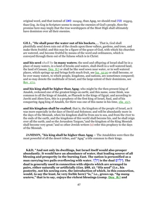 original word, and that instead of ‫מאגג‬ meagag, than Agag, we should read ‫מגוג‬ miggog,
than Gog. As Gog in Scripture seems to mean the enemies of God’s people, then the
promise here may imply that the true worshippers of the Most High shall ultimately
have dominion over all their enemies.
GILL, "He shall pour the water out of his buckets,.... That is, God shall
plentifully send down rain out of the clouds upon these valleys, gardens, and trees, and
make them fruitful; and this may be a figure of the grace of God, with which his churches
are watered, and become fruitful by means of the word and ordinances, which is
conveyed through them out of the fulness which is in Christ:
and his seed shall be in many waters; the seed and offspring of Israel shall be in a
place of many waters, in a land of brooks and waters, shall dwell in a well watered land,
the land of Canaan, Deu_8:7 or shall be like seed sown near water, or in well watered
places, which springs up and brings forth much fruit, see Isa_32:20 or shall become, or
be over many waters, to which people, kingdoms, and nations, are sometimes compared;
and so may denote the multitude of Israel, and the large extent of their dominions, see
Rev_17:1,
and his king shall be higher than Agag; who might be the then present king of
Amalek, reckoned one of the greatest kings on earth; and this name, some think, was
common to all the kings of Amalek, as Pharaoh to the kings of Egypt; and according to
Jarchi and Aben Ezra, this is a prophecy of the first king of Israel, Saul, and of his
conquering Agag king of Amalek, for there was one of this name in his time, 1Sa_15:7,
and his kingdom shall be exalted; that is, the kingdom of the people of Israel, as it
was more especially in the days of David and Solomon; and will be abundantly more in
the days of the Messiah, when his kingdom shall be from sea to sea, and from the river to
the ends of the earth, and the kingdoms of this world shall become his, and he shall reign
over all the earth; and so the Jerusalem Targum,"and the kingdom of the King Messiah
shall become very great;''and so other Jewish writers (z) refer this prophecy to the days
of the Messiah.
JAMISON, "his king shall be higher than Agag — The Amalekites were then the
most powerful of all the desert tribes, and “Agag” a title common to their kings.
K&D, "And not only its dwellings, but Israel itself would also prosper
abundantly. It would have an abundance of water, that leading source of all
blessing and prosperity in the burning East. The nation is personified as a
man carrying two pails overflowing with water. ‫ָו‬‫י‬ ְ‫ל‬ ָ‫דּ‬ is the dual ‫ם‬ִ‫ַי‬‫י‬ ְ‫ל‬ ָ‫.דּ‬ The
dual is generally used in connection with objects which are arranged in
pairs, either naturally or artificially (Ges. §88, 2). “His seed” (i.e., his
posterity, not his sowing corn, the introduction of which, in this connection,
would, to say the least, be very feeble here) “is,” i.e., grows up, “by many
waters,” that is to say, enjoys the richest blessings (comp. Deu_8:7 and
47
 