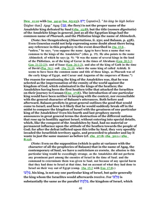 Deu_11:10 with Isa_44:4; Isa_65:23). ‫ם‬ֹ‫ר‬ָ‫י‬ (optative), “his king be high before
(higher than) Agag.” Agag (‫ַג‬‫ג‬ֲ‫ע‬, the fiery) is not the proper name of the
Amalekite king defeated by Saul (1Sa_15:8), but the title (nomen dignitatis)
of the Amalekite kings in general, just as all the Egyptian kings had the
common name of Pharaoh, and the Philistine kings the name of Abimelech.
(Note: See Hengstenberg (Dissertations, ii. 250; and Balaam, p. 458).
Even Gesenius could not help expressing some doubt about there being
any reference in this prophecy to the event described in 1Sa_15:8.,
“unless,” he says, “you suppose the name Agag to have been a name that was
common to the kings of the Amalekites” (thes. p. 19). He also points to the name
Abimelech, of which he says (p. 9): “It was the name of several kings in the land
of the Philistines, as of the king of Gerar in the times of Abraham (Gen_20:2-3;
Gen_21:22-23), and of Isaac (Gen_26:1-2), and also of the king of Gath in the time
of David (Psa_34:1; coll. 1Sa_21:10, where the same king of called Achish). It
seems to have been the common name and title of those kings, as Pharaoh was of
the early kings of Egypt, and Caesar and Augustus of the emperors of Rome.”)
The reason for mentioning the king of the Amalekites was, that he was
selected as the impersonation of the enmity of the world against the
kingdom of God, which culminated in the kings of the heathen; the
Amalekites having been the first heathen tribe that attacked the Israelites
on their journey to Canaan (Exo_17:8). The introduction of one particular
king would have been neither in keeping with the context, nor reconcilable
with the general character of Balaam's utterances. Both before and
afterward, Balaam predicts in great general outlines the good that would
come to Israel; and how is it likely that he would suddenly break off in the
midst to compare the kingdom of Israel with the greatness of one particular
king of the Amalekites? Even his fourth and last prophecy merely
announces in great general terms the destruction of the different nations
that rose up in hostility against Israel, without entering into special details,
which, like the conquest of the Amalekites by Saul, had no material or
permanent influence upon the attitude of the heathen towards the people of
God; for after the defeat inflicted upon this tribe by Saul, they very speedily
invaded the Israelitish territory again, and proceeded to plunder and lay it
waste in just the same manner as before (cf. 1Sa_27:8; 1Sa_30:1.; 2Sa_
8:12).
(Note: Even on the supposition (which is quite at variance with the
character of all the prophecies of Balaam) that in the name of Agag, the
contemporary of Saul, we have a vaticinium ex eventu, the allusion to this
particular king would be exceedingly strange, as the Amalekites did not perform
any prominent part among the enemies of Israel in the time of Saul; and the
command to exterminate them was given to Saul, not because of any special harm
that they had done to Israel at that time, but on account of what they had done to
Israel on their way out of Egypt (comp. 1Sa_15:2 with Exo_17:8).)
‫כּ‬ ְ‫ל‬ ַ‫,מ‬ his king, is not any one particular king of Israel, but quite generally
the king whom the Israelites would afterwards receive. For ‫כּ‬ ְ‫ל‬ ַ‫מ‬ is
substantially the same as the parallel ‫ת‬ ֻ‫כ‬ ְ‫ל‬ ַ‫,מ‬ the kingdom of Israel, which
48
 