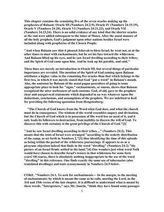 This chapter contains the remaining five of the seven oracles making up the
prophecies of Balaam: Oracle III (Numbers 24:2-9), Oracle IV (Numbers 24:15-19),
Oracle V (Numbers 24:20), Oracle VI (Numbers 24:21,22), and Oracle VII
(Numbers 24:23,24). There is no solid evidence of any kind that the shorter oracles
at the end were added subsequent to the times of Moses. After the usual manner of
all the holy prophets, God's judgment upon other nations besides Israel were
included along with prophecies of the Chosen People.
"And when Balaam saw that it pleased Jehovah to bless Israel, he went not, as at the
other times to meet with enchantments, but he set his face toward the wilderness.
And Balaam lifted up his eyes, and he saw Israel dwelling according to their tribes;
and the Spirit of God came upon him. And he took up his parable, and said,"
These lines are merely an introduction to Oracle III, but several things of particular
importance are revealed. The mention of the Spirit of God coming upon Balaam
attributes a higher value to the remaining five oracles than that which belongs to the
first two, in which it was merely stated that God "put a word" in Balaam's mouth.
Also, the omission by Balaam of the usual pagan procedure of going to some
appropriate place to look for "signs," enchantments, or omens, shows that Balaam
recognized the utter uselessness of such customs. God, of old, gave to the prophets
clear and unequivocal statements which depended in no way whatever upon the
deductions, conclusions, and assumptions of the prophets. We are indebted to Keil
for providing the following quotation from Hengstenberg:
"The Church of God knows from the Word what God does, and what the church
must do in consequence. The wisdom of the world resembles augury and divination,
but the Church of God which is in possession of His word has no need of it, and it
only leads its followers to destruction, from inability to discern the will of God. To
discover this with certainty is the great privilege of the Church of God."[2]
"And he saw Israel dwelling according to their tribes ..." (Numbers 24:2). This
means that the tents of Israel were arranged "according to the orderly distribution
of the camp, as set forth in Numbers 2,"[3] thus identifying the time of this episode
as being within the period of the wilderness journeyings. It appears to us as a
picayune objection indeed that finds in the word "dwelling" (Numbers 24:2) "the
picture of an Israel firmly settled in the land."[4] One wonders just what word Noth
would have chosen to describe Israel's tenure in that wilderness for some forty
years! Of course, there is absolutely nothing inappropriate in the use of the word
"dwelling" in this reference. One finds exactly the same use of tabernacles (also
translated dwellings) and tents synonymously in Numbers 24:5 below.
COKE, "Numbers 24:1. To seek for enchantments— In the margin, to the meeting
of enchantments; by which is meant the same as he calls, meeting the Lord, in the
3rd and 15th verses of the last chapter. It is difficult to understand what is meant by
these words. "Interpreters," says Mr. Saurin, "think they have found some passages
5
 
