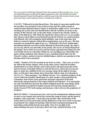the very words in which Isaac blessed Jacob, the ancestor of these people, Gen_27:29
and which blessing is confirmed by Balaam against his will, and whereby he cursed
himself instead of Israel; for though he could not curse him with words, he had cursed
him in his heart, and would have done it verbally if he could (a).
CALVIN, "9.Blessed is he that blesseth thee. This mode of expression signifies that
the Israelites were elected by God, on these terms, that He would account as
conferred upon Himself whatever injury or benefit they might receive. Nor is there
anything new in this, that God should declare that He would be an enemy to the
enemies of His Church; and, on the other hand, a friend to her friends, which is a
token of the high favor with which He regards her. Hence, however, we are taught,
that whatever good offices are performed towards the Church, are conferred upon
God Himself, who will recompense them faithfully: and, at the same time, that
believers cannot be injured, without His avenging them: even as He says; “He that
toucheth you toucheth the apple of my eye.” (Zechariah 2:8.) If any should object
that Balaam himself went unrewarded, although he blessed the people, the reply is
an easy one, that he was unworthy of any praise, who was by no means disposed in
the people’s favor of his own accord, and out of pure and generous feeling; but who
was forcibly drawn in a direction whither he was unwilling to go. Meanwhile, this
point remains unshaken, that whosoever have contributed their labors for the
Chureh’s welfare, and have been her faithful helpers, shall be sure partakers of the
blessing which is here promised.
COKE, "Numbers 24:9. He couched, he lay down as a lion— This verse, as well as
the 24th of the former chapter, refers to the entire victory which the Israelites
should obtain over their enemies, and to their perfect and quiet possession of the
land of Canaan. Naturalists inform us, that the lion never retires into any private
place to sleep; but, confident in his own courage, sleeps all the night in an open
place, as if he knew that nobody durst attack him while he slept. See Scheuchzer,
vol. 4: p. 31. "These passages," says Bishop Newton, "are a manifest prophecy of the
victory which the Israelites should gain over their enemies, and particularly the
Canaanites, and of their secure possession and quiet enjoyment of the land
afterwards, and particularly in the reigns of David and Solomon." It is remarkable
too, that God hath here put into the mouth of Balaam much the same things which
Jacob had before predicted of Judah, Genesis 49:9 and Isaac had predicted of
Jacob, Genesis 27:29. Such analogy and harmony is there between the prophesies of
Scripture.
REFLECTIONS.—Convinced now how vain were his enchantments, Balaam retires
no more to ask counsel, but sets his face toward the camp of Israel, and the spirit of
prophesy comes upon him. 1. He prefaces his parable with a declaration of the
visions that he was favoured with, and the distinctness of his views of the events that
he predicted. Poor subject of boasting! while his heart remained unchanged, his
knowledge rendered him but the more guilty. Note; It is not light in the
understanding, but grace in the heart, that is the truly valuable blessing. 2. He
59
 