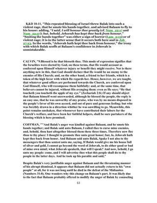 K&D 10-11, "This repeated blessing of Israel threw Balak into such a
violent rage, that he smote his hands together, and advised Balaam to fly to
his house: adding, “I said, I will honour thee greatly (cf. Num_22:17 and
Num_22:37); but, behold, Jehovah has kept thee back from honour.”
“Smiting the hands together” was either a sign of horror (Lam_2:15) or of
violent rage; it is in the latter sense that it occurs both here and in Job_
27:23. In the words, “Jehovah hath kept thee back from honour,” the irony
with which Balak scoffs at Balaam's confidence in Jehovah is
unmistakeable.
CALVIN, "9.Blessed is he that blesseth thee. This mode of expression signifies that
the Israelites were elected by God, on these terms, that He would account as
conferred upon Himself whatever injury or benefit they might receive. Nor is there
anything new in this, that God should declare that He would be an enemy to the
enemies of His Church; and, on the other hand, a friend to her friends, which is a
token of the high favor with which He regards her. Hence, however, we are taught,
that whatever good offices are performed towards the Church, are conferred upon
God Himself, who will recompense them faithfully: and, at the same time, that
believers cannot be injured, without His avenging them: even as He says; “He that
toucheth you toucheth the apple of my eye.” (Zechariah 2:8.) If any should object
that Balaam himself went unrewarded, although he blessed the people, the reply is
an easy one, that he was unworthy of any praise, who was by no means disposed in
the people’s favor of his own accord, and out of pure and generous feeling; but who
was forcibly drawn in a direction whither he was unwilling to go. Meanwhile, this
point remains unshaken, that whosoever have contributed their labors for the
Chureh’s welfare, and have been her faithful helpers, shall be sure partakers of the
blessing which is here promised.
COFFMAN, ""And Balak's anger was kindled against Balaam, and he smote his
hands together; and Balak said unto Balaam, I called thee to curse mine enemies,
and, behold, thou hast altogether blessed them these three times. Therefore now flee
thou to thy place: I thought to promote thee unto great honor; but, lo, Jehovah hath
kept thee back from honor. And Balaam said unto Balak, Spake I not also to thy
messengers that thou sentest unto me, saying, If Balak would give me his house full
of silver and gold, I cannot go beyond the word of Jehovah, to do either good or bad
of mine own mind; what Jehovah speaketh, that will I speak? And now, behold, I go
unto my people: come, and I will advertise thee what this people shall do to thy
people in the latter days. And he took up his parable and said,"
Despite Balak's very justifiable anger against Balaam and the threatening manner
of his abrupt dismissal, it appears that Balaam did not actually return to his "own
people" at all, for it was not long until he died in the defeat of the Midianites
(Numbers 31:8). One wonders why this change on Balaam's part. It was likely due
to the fact that Balaam probably offered to mollify the anger of Balak by counseling
63
 