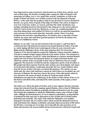 been impressed on some occasion by what he had seen of their force and the royal
state of their king. The Kenites, dwelling either among the cliffs of Engedi or the
mountains of Galilee, were a very small tribe; and the Amalekites, as well as the
people of Moab and Edom, were of little account in the development of human
history. At the same time the prophecy looks in one direction to a power destined to
become very great, when it speaks of the ships of Chittim. The course of empire is
seen to be westward. Asshur, or Assyria, and Eber-the whole Abrahamic race,
perhaps, including Israel-are threatened by this rising power, the nearest point of
which is Cyprus in the Great Sea. Balaam is, we may say, a political prophet: to
class him among those who testified of Christ is to exalt far too much his inspiration
and read more into his oracles than they naturally contain. There is no deep
problem in the narrative regarding him-as, for instance, how a man false at heart
could in any sense enter into those gracious purposes of God for the human race
which were fulfilled by Christ.
Balaam, we are told, "rose up and returned to his own place"; and from this it
would seem that with bitterness in his heart he betook himself to Pethor. If he did
so, vainly hoping still that Israel would appeal to him, he soon returned to give
Balak and the Midianites advice of the most nefarious kind. We learn from
Numbers 31:16, that through his counsel the Midianite women caused the children
of Israel to commit trespass against Jehovah in the matter of Peor. The statement is
a link between chapters 24 and 25. Vainly had Balaam as a diviner matched himself
against the God of Israel. Resenting his defeat, he sought and found another way
which the customs of his own people in their obscure idolatrous rites too readily
suggested. The moral law of Jehovah and the comparative purity of the Israelites as
His people kept them separate from the other nations, gave them dignity and vigour.
To break down this defence would make them like the rest, would withdraw them
from the favour of their God and even defeat His purposes. The scheme was one
which only the vilest craft could have conceived; and it shows us too plainly the real
character of Balaam. He must have known the power of the allurements which he
now advised as the means of attack on those he could not touch with his
maledictions nor gain by his soothsaying. In the shadow of this scheme of his we see
the diviner and all his tribe, and indeed the whole morality of the region, at their
very worst.
The tribes were still in the plain of Jordan; and we may suppose that the victorious
troops had returned from the campaign against Bashan, when a band of Midianites,
professing the utmost friendliness, gradually introduced themselves into the camp.
Then began the temptation to which the Midianitish women, some of them of high
rank, willingly devoted themselves. It was to impurity and idolatry, to degradation
of manhood in body and soul, to abjuration at once of faith and of all that makes
individual and social life. The orgies with which the Midianites were familiar
belonged to the dark side of a nature-cultus which carried the distinction between
male and female into religious symbolism, and made abject prostration of life before
the Divinity a crowning act of worship. Surviving still, the same practices are in
India and elsewhere the most dreadful and inveterate barriers which the Gospel and
66
 