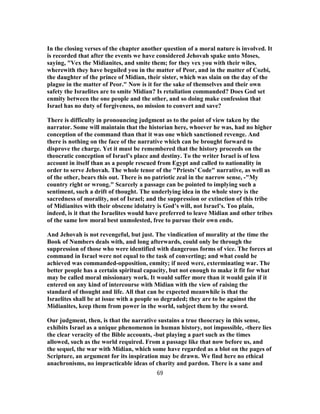In the closing verses of the chapter another question of a moral nature is involved. It
is recorded that after the events we have considered Jehovah spake unto Moses,
saying, "Vex the Midianites, and smite them; for they vex you with their wiles,
wherewith they have beguiled you in the matter of Peor, and in the matter of Cozbi,
the daughter of the prince of Midian, their sister, which was slain on the day of the
plague in the matter of Peor." Now is it for the sake of themselves and their own
safety the Israelites are to smite Midian? Is retaliation commanded? Does God set
enmity between the one people and the other, and so doing make confession that
Israel has no duty of forgiveness, no mission to convert and save?
There is difficulty in pronouncing judgment as to the point of view taken by the
narrator. Some will maintain that the historian here, whoever he was, had no higher
conception of the command than that it was one which sanctioned revenge. And
there is nothing on the face of the narrative which can be brought forward to
disprove the charge. Yet it must be remembered that the history proceeds on the
theocratic conception of Israel’s place and destiny. To the writer Israel is of less
account in itself than as a people rescued from Egypt and called to nationality in
order to serve Jehovah. The whole tenor of the "Priests’ Code" narrative, as well as
of the other, bears this out. There is no patriotic zeal in the narrow sense, -"My
country right or wrong." Scarcely a passage can be pointed to implying such a
sentiment, such a drift of thought. The underlying idea in the whole story is the
sacredness of morality, not of Israel; and the suppression or extinction of this tribe
of Midianites with their obscene idolatry is God’s will, not Israel’s. Too plain,
indeed, is it that the Israelites would have preferred to leave Midian and other tribes
of the same low moral best unmolested, free to pursue their own ends.
And Jehovah is not revengeful, but just. The vindication of morality at the time the
Book of Numbers deals with, and long afterwards, could only be through the
suppression of those who were identified with dangerous forms of vice. The forces at
command in Israel were not equal to the task of converting; and what could be
achieved was commanded-opposition, enmity; if need were, exterminating war. The
better people has a certain spiritual capacity, but not enough to make it fit for what
may be called moral missionary work. It would suffer more than it would gain if it
entered on any kind of intercourse with Midian with the view of raising the
standard of thought and life. All that can be expected meanwhile is that the
Israelites shall be at issue with a people so degraded; they are to be against the
Midianites, keep them from power in the world, subject them by the sword.
Our judgment, then, is that the narrative sustains a true theocracy in this sense,
exhibits Israel as a unique phenomenon in human history, not impossible, -there lies
the clear veracity of the Bible accounts, -but playing a part such as the times
allowed, such as the world required. From a passage like that now before us, and
the sequel, the war with Midian, which some have regarded as a blot on the pages of
Scripture, an argument for its inspiration may be drawn. We find here no ethical
anachronisms, no impracticable ideas of charity and pardon. There is a sane and
69
 
