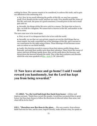 seeking for them. The reasons remain to be considered, to enforce this truth, and to gain
our affections to the embracing of it.
1. For, first, by too much following the profits of this life, we may lose a greater
profit. If we should win the world, and lose our souls; if we should catch the riches of
this life, and crack ,the peace of a good conscience, it would prove in the end a small
gain unto us.
2. Secondly, the things of this life serve only for a season. The hope that we have is
this—we look for a kingdom. We cannot have a heaven in this life, and another in the
life to come.
The uses come now to be stood upon.
1. First, we see it is a dangerous bait to be in love with the world.
2. Secondly, we see that our own private respects are not the chief things that we
must respect, but seek a sanctified use of the blessings of this life, and a warrant to
our consciences for the right using of them. These blessings of God become curses
unto us unless we use them lawfully.
3. Lastly, this doctrine serveth to reprove those that esteem earthly things above
heavenly, and mind their profits more than their salvation. These invert the course of
nature and turn all things upside down, they set the earth above the heavens, and
thrust down the heavens beneath the earth. This is like that confusion and disorder
which the wise man speaketh of (Ecc_10:6-7). (W. Attersoll.)
11 Now leave at once and go home! I said I would
reward you handsomely, but the Lord has kept
you from being rewarded.”
CLARKE, "Lo, the Lord hath kept thee back from honor - A bitter and
impious sarcasm. “Hadst thou cursed this people, I would have promoted thee to great
honor; but thou hast chosen to follow the directions of Jehovah rather than mine, and
what will he do for thee?”
GILL, "Therefore now flee thou to thy place,.... His own country, from whence
Balak had sent for him, and he came; begone directly, make all haste away; he speaks as
73
 