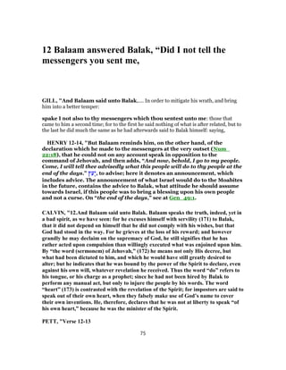 12 Balaam answered Balak, “Did I not tell the
messengers you sent me,
GILL, "And Balaam said unto Balak,.... In order to mitigate his wrath, and bring
him into a better temper:
spake I not also to thy messengers which thou sentest unto me: those that
came to him a second time; for to the first he said nothing of what is after related, but to
the last he did much the same as he had afterwards said to Balak himself: saying,
HENRY 12-14, "But Balaam reminds him, on the other hand, of the
declaration which he made to the messengers at the very outset (Num_
22:18), that he could not on any account speak in opposition to the
command of Jehovah, and then adds, “And now, behold, I go to my people.
Come, I will tell thee advisedly what this people will do to thy people at the
end of the days.” ‫ץ‬ַ‫ָע‬‫י‬, to advise; here it denotes an announcement, which
includes advice. The announcement of what Israel would do to the Moabites
in the future, contains the advice to Balak, what attitude he should assume
towards Israel, if this people was to bring a blessing upon his own people
and not a curse. On “the end of the days,” see at Gen_49:1.
CALVIN, "12.And Balaam said unto Balak. Balaam speaks the truth, indeed, yet in
a bad spirit, as we have seen: for he excuses himself with servility (171) to Balak,
that it did not depend on himself that he did not comply with his wishes, but that
God had stood in the way. For he grieves at the loss of his reward; and however
grandly he may declaim on the supremacy of God, he still signifies that he has
rather acted upon compulsion than willingly executed what was enjoined upon him.
By “the word (sermonem) of Jehovah,” (172) he means not only His decree, but
what had been dictated to him, and which he would have still greatly desired to
alter; but he indicates that he was bound by the power of the Spirit to declare, even
against his own will, whatever revelation he received. Thus the word “do” refers to
his tongue, or his charge as a prophet; since he had not been hired by Balak to
perform any manual act, but only to injure the people by his words. The word
“heart” (173) is contrasted with the revelation of the Spirit; for impostors are said to
speak out of their own heart, when they falsely make use of God’s name to cover
their own inventions. He, therefore, declares that he was not at liberty to speak “of
his own heart,” because he was the minister of the Spirit.
PETT, "Verse 12-13
75
 