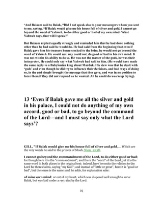 ‘And Balaam said to Balak, “Did I not speak also to your messengers whom you sent
to me, saying, “If Balak would give me his house full of silver and gold, I cannot go
beyond the word of Yahweh, to do either good or bad of my own mind. What
Yahweh says, that will I speak?”
But Balaam replied equally strongly and reminded him that he had done nothing
other than he had said he would do. He had said from the beginning that even if
Balak gave him his treasure house stocked to the brim, he would not go beyond the
word of Yahweh. He would not, nay could not, do good or bad in his own mind. It
was not within his ability to do so. He was not the master of the gods, he was their
interpreter. He could only say what Yahweh had said to him. (He would have made
the same reply to a Babylonian king about Marduk. His view was that he dealt with
‘gods’ and even though he did try to influence their decisions, and had ways of doing
so, in the end simply brought the message that they gave, and was in no position to
force them if they did not respond as he wanted. All he could do was keep trying).
13 ‘Even if Balak gave me all the silver and gold
in his palace, I could not do anything of my own
accord, good or bad, to go beyond the command
of the Lord—and I must say only what the Lord
says’?
GILL, "If Balak would give me his house full of silver and gold,.... Which are
the very words he said to the princes of Moab, Num_22:18,
I cannot go beyond the commandment of the Lord, to do either good or bad;
for though here it is the "commandment", and there the "word" of the Lord, yet it is the
same word in both places in the original text: indeed, here he omits the relation to the
Lord he there claims, saying "my God"; and instead of "little or great", here it is "good or
bad", but the sense is the same: and he adds, for explanation sake:
of mine own mind: or out of my heart, which was disposed well enough to serve
Balak, but was laid under a restraint by the Lord:
76
 