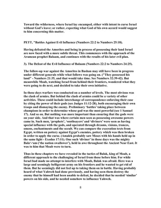Toward the wilderness, where Israel lay encamped, either with intent to curse Israel
without God’s leave; or rather, expecting what God of his own accord would suggest
to him concerning this matter.
PETT, "Battles Against Evil Influence (Numbers 22:2 to Numbers 25:18).
Having defeated the Amorites and being in process of possessing their land Israel
are now faced with a more subtle threat. This commences with the approach of the
Aramean prophet Balaam, and continues with the results of his later evil plan.
3). The Defeat of the Evil Influence of Balaam (Numbers 22:2 to Numbers 24:25).
The follow-up war against the Amorites in Bashan may still have been in progress
under different generals while what follows was going on. ("They possessed his
land" - Numbers 21:35, and that would take time. See Numbers 32:39-42). But
meanwhile Moab, watching Israel from behind their frontiers, wondered what they
were going to do next, and decided to take their own initiative.
In those days warfare was conducted on a number of levels. The most obvious was
the clash of armies. But behind the clash of armies could be a variety of other
activities. These could include interchange of correspondence enforcing their case
by citing the power of their gods (see Judges 11:12-28), both encouraging their own
troops and dismaying the enemy. Preliminary ‘battles’ taking place between
champions in order to determine whose god was the most powerful (see 1 Samuel
17). And so on. But nothing was more important than ensuring that the gods were
on your side. And that was where certain men seen as possessing awesome powers
came in. Such men, ‘prophets’, ‘soothsayers’ and ‘diviners’ were seen as having
special influence with the gods, and operated through dreams, visions, trances,
omens, enchantments and the occult. We can compare the execration texts from
Egypt, written on pottery against Egypt’s enemies, pottery which was then broken
in order to apply the curse. (Amalek probably saw Moses with his hands held up in
the same light - Exodus 17:11). One such ‘diviner’ in those days was the mighty
Bala‘-‘am (‘the nation swallower’), held in awe throughout the Ancient Near East. It
was to him that Moab were to turn.
Thus in these chapters we have revealed in the tactics of Balak, king of Moab, a
different approach to the challenging of Israel from those before him. For while
Israel had made no attempt to interfere with Moab, Balak was afraid. Here was a
large and seemingly belligerent army on his frontiers and he wanted to get rid of
them. But he seemingly did not feel up to taking them on in battle. Having probably
heard of what Yahweh had done previously, and having seen them destroy the
enemy that he himself had been unable to defeat, he decided that he needed ‘similar’
powers on his side, and he needed somehow to influence Yahweh.
8
 
