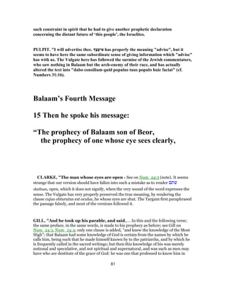 such constraint in spirit that he had to give another prophetic declaration
concerning the distant future of ‘this people’, the Israelites.
PULPIT. "I will advertise thee. ְ‫צ‬ָ‫יﬠ‬ ִ‫א‬ has properly the meaning "advise", but it
seems to have here the same subordinate sense of giving information which "advise"
has with us. The Vulgate here has followed the surmise of the Jewish commentators,
who saw nothing in Balaam but the arch-enemy of their race, and has actually
altered the text into "dabo consilium quid populus tuus populo huic faciat" (cf.
Numbers 31:16).
Balaam’s Fourth Message
15 Then he spoke his message:
“The prophecy of Balaam son of Beor,
the prophecy of one whose eye sees clearly,
CLARKE, "The man whose eyes are open - See on Num_24:3 (note). It seems
strange that our version should have fallen into such a mistake as to render ‫שתם‬
shethum, open, which it does not signify, when the very sound of the word expresses the
sense. The Vulgate has very properly preserved the true meaning, by rendering the
clause cujus obturatus est oculus, he whose eyes are shut. The Targum first paraphrased
the passage falsely, and most of the versions followed it.
GILL, "And he took up his parable, and said,.... In this and the following verse;
the same preface, in the same words, is made to his prophecy as before; see Gill on
Num_24:3, Num_24:4; only one clause is added, "and knew the knowledge of the Most
High"; that Balaam had some knowledge of God is certain from the names by which he
calls him, being such that he made himself known by to the patriarchs, and by which he
is frequently called in the sacred writings; but then this knowledge of his was merely
notional and speculative, and not spiritual and supernatural, and was such as men may
have who are destitute of the grace of God: he was one that professed to know him in
81
 