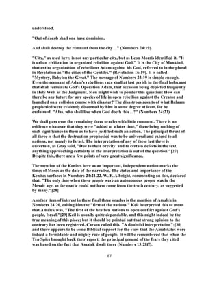 understood.
"Out of Jacob shall one have dominion,
And shall destroy the remnant from the city ..." (Numbers 24:19).
"City," as used here, is not any particular city, but as Leon Morris identified it, "It
is urban civilization in organized rebellion against God." It is the City of Mankind,
that entire organization of rebellious Adam against his God, referred to in the plural
in Revelation as "the cities of the Gentiles." (Revelation 16:19). It is called
"Mystery, Babylon the Great." The message of Numbers 24:19 is simple enough.
Even the remnant of Adam's rebellious race shall at last perish in the final holocaust
that shall terminate God's Operation Adam, that occasion being depicted frequently
in Holy Writ as the Judgment. Men might wish to ponder this question: How can
there be any future for any species of life in open rebellion against the Creator and
launched on a collision course with disaster? The disastrous results of what Balaam
prophesied were evidently discerned by him in some degree at least, for he
exclaimed, "Alas, who shall live when God doeth this ...?" (Numbers 24:23).
We shall pass over the remaining three oracles with little comment. There is no
evidence whatever that they were "added at a later time," there being nothing of
such significance in them as to have justified such an action. The principal thrust of
all three is that the destruction prophesied was to be universal and extend to all
nations, not merely to Israel. The interpretation of any of these last three is
uncertain, as Gray said, "Due to their brevity, and to certain defects in the text,
anything approaching certainty in the interpretation is out of the question."[27]
Despite this, there are a few points of very great significance.
The mention of the Kenites here as an important, independent nation marks the
times of Moses as the date of the narrative. The status and importance of the
Kenites surfaces in Numbers 24:21,22. W. F. Albright, commenting on this, declared
that, "The only time when these people were an autonomous people was in the
Mosaic age, so the oracle could not have come from the tenth century, as suggested
by many."[28]
Another item of interest in these final three oracles is the mention of Amalek in
Numbers 24:20, calling him the "first of the nations." Keil interpreted this to mean
that Amalek was, "The first of the heathen nations to open conflict against God's
people, Israel."[29] Keil is usually quite dependable, and this might indeed be the
true meaning of this place; but it should be pointed out that strong opinion to the
contrary has been registered. Carson called this, "A doubtful interpretation";[30]
and there appears to be some Biblical support for the view that the Amalekites were
indeed a formidable and mighty race of people. It will be remembered that when the
Ten Spies brought back their report, the principal ground of the fears they cited
was based on the fact that Amalek dwelt there (Numbers 13:28ff).
87
 