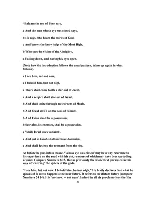 “Balaam the son of Beor says,
a And the man whose eye was closed says,
b He says, who hears the words of God,
c And knows the knowledge of the Most High,
b Who sees the vision of the Almighty,
a Falling down, and having his eyes open.
(Note how the introduction follows the usual pattern, taken up again in what
follows).
a I see him, but not now,
a I behold him, but not nigh,
a There shall come forth a star out of Jacob,
a And a sceptre shall rise out of Israel,
b And shall smite through the corners of Moab,
b And break down all the sons of tumult.
b And Edom shall be a possession,
b Seir also, his enemies, shall be a possession,
a While Israel does valiantly.
a And out of Jacob shall one have dominion,
a And shall destroy the remnant from the city.
As before he goes into a trance. ‘Whose eye was closed’ may be a wry reference to
his experience on the road with his ass, rumours of which may have been spreading
around. Compare Numbers 24:3. But as previously the whole first phrases were his
way of ‘entering’ the sphere of the gods.
“I see him, but not now, I behold him, but not nigh,” He firstly declares that what he
speaks of is not to happen in the near future. It refers to the distant future (compare
Numbers 24:14). It is ‘not now, -- not near’. Indeed in all his proclamations the ‘far
89
 