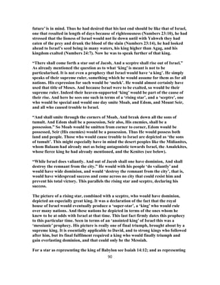 future’ is in mind. Thus he had desired that his last end should be like that of Israel,
one that resulted in length of days because of righteousness (Numbers 23:10), he had
stressed that the lioness of Israel would not lie down until with Yahweh they had
eaten of the prey and drunk the blood of the slain (Numbers 23:14), he had looked
ahead to Israel’s seed being in many waters, his king higher than Agag, and his
kingdom exalted (Numbers 24:7). Now he was to speak further of that king.
“There shall come forth a star out of Jacob, And a sceptre shall rise out of Israel.”
As already mentioned the question as to what ‘king’ is meant is not to be
particularised. It is not even a prophecy that Israel would have ‘a king’. He simply
speaks of their supreme ruler, something which he would assume for them as for all
nations. His expression for such would be ‘melek’. He would almost certainly have
used that title of Moses. And because Israel were to be exalted, so would be their
supreme ruler. Indeed their heaven-supported ‘king’ would be part of the cause of
their rise. And here he sees one such in terms of a ‘rising star’, and a ‘sceptre’, one
who would be special and would one day smite Moab, and Edom, and Mount Seir,
and all who caused trouble to Israel.
“And shall smite through the corners of Moab, And break down all the sons of
tumult. And Edom shall be a possession, Seir also, His enemies, shall be a
possession.” So Moab would be smitten from corner to corner, Edom would be
possessed, Seir (His enemies) would be a possession. Thus He would possess both
land and people. Those who would cause trouble to Israel are depicted as ‘the sons
of tumult’. This might especially have in mind the desert peoples like the Midianites,
whom Balaam had already met as being antagonistic towards Israel, the Amalekites,
whose fierce king he had already mentioned, and the Kenites (see below).
“While Israel does valiantly. And out of Jacob shall one have dominion, And shall
destroy the remnant from the city.” He would with his people ‘do valiantly’ and
would have wide dominion, and would ‘destroy the remnant from the city’, that is,
would have widespread success and come across no city that could resist him and
prevent his total victory. This parallels the rising star and sceptre, declaring his
success.
The picture of a rising star, combined with a sceptre, who would have dominion,
depicted an especially great king. It was a declaration of the fact that the royal
house of Israel would eventually produce a ‘super-star’, a ‘king’ who would rule
over many nations. And these nations he depicted in terms of the ones whom he
knew to be at odds with Israel at that time. This last fact firmly dates this prophecy
to this particular time. Seen in terms of an ‘anointed king’ of Israel this was a
‘messianic’ prophecy. His picture is really one of final triumph, brought about by a
supreme king. It is essentially applicable to David, and to strong kings who followed
after him, but its final fulfilment required a king who would finally triumph and
gain everlasting dominion, and that could only be the Messiah.
For a star as representing the king of Babylon see Isaiah 14:12; and as representing
90
 