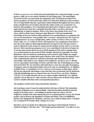 It shews us too, in a very awful and convincing light, how much knowledge we may
possess, while yet we are utterly destitute of converting grace. The most highly
favoured of God’s servants from the beginning of the world had not delivered a
clearer prophecy of Christ than that which was uttered by Balaam on this occasion.
Nor is it improbable that the expectation which obtained throughout the East, that a
prince should arise out of Judea and rule the whole world, was occasioned very
much by this prophecy. It is remarkable that the Eastern Magi no sooner saw the
supernatural star, than they concluded that this Prince was born, and came
immediately to Judea to inquire, Where is he that is born King of the Jews? Yet
where shall we find a baser character than Balaam’s? Having considerable
knowledge of the true God, he still continued to use enchantments as a magician. He
was so covetous that he “ran greedily after a reward,” and preferred “the wages of
unrighteousness” to every consideration, either of duty to God or of love to man
[Note: Jude, ver. 11; 2 Peter 2:15-16.]. His hypocrisy was conspicuous from first to
last; for in the midst of all his high professions of regard to the will and word of
God, he laboured to the utmost to counteract the designs of God, and to reverse his
decrees. More murderous purposes never were entertained in the heart of man; for
it was his most earnest desire to curse all the people of God, and to consign them
over to destruction by the sword of their enemies. His last act especially was truly
diabolical: when he found he could not prevail to destroy their bodies, he taught
their enemies how to tempt them and to destroy their souls [Note: Revelation 2:14.].
After comparing his character with his professions and attainments in divine
knowledge, what shall we say? Shall we not tremble for ourselves, lest we should
rest in a speculative knowledge of Christ, and fail, after all, of obtaining any saving
interest in him? We are elsewhere informed that we may have the gifts of prophecy,
of tongues, and of a miraculous faith, and yet be only as sounding brass, or tinkling
cymbals [Note: 1 Corinthians 13:1-3.]. And our Lord assures us that many will in
the last day plead the miraculous works that they have performed, but be dismissed
with this humiliating answer, Depart from me, I never knew you [Note: Matthew
7:22-23.]. Even Judas himself was not, in respect of gifts, behind the very chiefest
Apostles. Let us then never value ourselves on any discoveries of divine truth, unless
we have suitable affections and a correspondent practice.]
The prophecy itself is deserving of particular attention—
[In its primary sense it must be understood in reference to David. The immediate
intention of Balaam was, to inform Balak “what the Israelites should do unto his
people in the latter days.” Accordingly he declares that one, like a star for
brightness, should arise from among the Jews at a distant period, to sway the Jewish
sceptre, and to destroy the kingdoms of Edom and Moab. This was fulfilled in
David, who subjugated the Moabites, and slew every male in Edom [Note: 2 Samuel
8:2; 2 Samuel 8:14; Psalms 60:8; 1 Kings 11:15-16.].
But there can be no doubt of its ultimately referring to Christ himself. Christ is
called in Scripture “the Day-star,” “the bright and morning Star;” nor did ever any
92
 