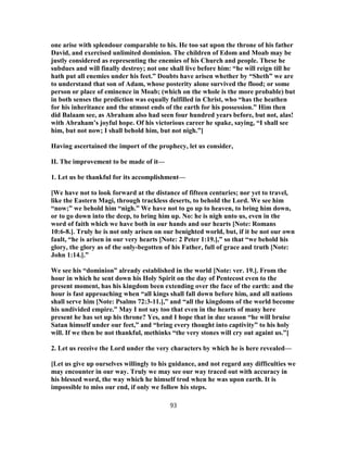 one arise with splendour comparable to his. He too sat upon the throne of his father
David, and exercised unlimited dominion. The children of Edom and Moab may be
justly considered as representing the enemies of his Church and people. These he
subdues and will finally destroy; not one shall live before him: “he will reign till he
hath put all enemies under his feet.” Doubts have arisen whether by “Sheth” we are
to understand that son of Adam, whose posterity alone survived the flood; or some
person or place of eminence in Moab; (which on the whole is the more probable) but
in both senses the prediction was equally fulfilled in Christ, who “has the heathen
for his inheritance and the utmost ends of the earth for his possession.” Him then
did Balaam see, as Abraham also had seen four hundred years before, but not, alas!
with Abraham’s joyful hope. Of his victorious career he spake, saying, “I shall see
him, but not now; I shall behold him, but not nigh.”]
Having ascertained the import of the prophecy, let us consider,
II. The improvement to be made of it—
1. Let us be thankful for its accomplishment—
[We have not to look forward at the distance of fifteen centuries; nor yet to travel,
like the Eastern Magi, through trackless deserts, to behold the Lord. We see him
“now;” we behold him “nigh.” We have not to go up to heaven, to bring him down,
or to go down into the deep, to bring him up. No: he is nigh unto us, even in the
word of faith which we have both in our hands and our hearts [Note: Romans
10:6-8.]. Truly he is not only arisen on our benighted world, but, if it be not our own
fault, “he is arisen in our very hearts [Note: 2 Peter 1:19.],” so that “we behold his
glory, the glory as of the only-begotten of his Father, full of grace and truth [Note:
John 1:14.].”
We see his “dominion” already established in the world [Note: ver. 19.]. From the
hour in which he sent down his Holy Spirit on the day of Pentecost even to the
present moment, has his kingdom been extending over the face of the earth: and the
hour is fast approaching when “all kings shall fall down before him, and all nations
shall serve him [Note: Psalms 72:3-11.],” and “all the kingdoms of the world become
his undivided empire.” May I not say too that even in the hearts of many here
present he has set up his throne? Yes, and I hope that in due season “he will bruise
Satan himself under our feet,” and “bring every thought into captivity” to his holy
will. If we then be not thankful, methinks “the very stones will cry out againt us.”]
2. Let us receive the Lord under the very characters by which he is here revealed—
[Let us give up ourselves willingly to his guidance, and not regard any difficulties we
may encounter in our way. Truly we may see our way traced out with accuracy in
his blessed word, the way which he himself trod when he was upon earth. It is
impossible to miss our end, if only we follow his steps.
93
 