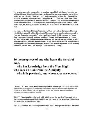Let us also surrender up ourselves to him in a way of holy obedience, knowing no
will but his, and doing it without reserve. Under him we ourselves also are to fight:
and if we “do valiantly [Note: ver. 18.]” we have nothing to fear: for “through his
strength we can do all things [Note: Philippians 4:13.].” You have seen how Edom
and Moab fell before David, and how Christ’s “sceptre” has prevailed over the great
enemy of our salvation. And so shall “all enemies be put both under his feet,” and
under ours, till, having overcome like him, we be exalted to his throne for ever and
ever.
See Israel at the time of Balaam’s prophecy. They were altogether unused to war;
yet did they vanquish all the kingdoms of Canaan. And so shall we, though weak as
“worms, thresh the mountains” before us [Note: Isaiah 41:14-15.], and be “more
than conquerors through him that loved us.” In vain shall any attempt to “curse
us:” for “there is no enchantment against Jacob, nor any divination against Israel:”
and to all eternity shall we, as monuments of our Redeemer’s love, be occupied with
adoring gratitude, each exclaiming for himself, and all uniting in that overwhelming
sentiment, “What hath God wrought [Note: Numbers 23:23.]!”
16 the prophecy of one who hears the words of
God,
who has knowledge from the Most High,
who sees a vision from the Almighty,
who falls prostrate, and whose eyes are opened:
BARNES, "And knew, the knowledge of the Most High - With the addition of
these words, which point to the greater importance and the more distinctly predictive
character of what follows, the introduction to this last parable is the same as the
introduction to the preceding parable.
TRAPP, "Numbers 24:16 He hath said, which heard the words of God, and knew
the knowledge of the most High, [which] saw the vision of the Almighty, falling [into
a trance], but having his eyes open:
Ver. 16. And knew the knowledge of the Most High.] The eye may be clear while the
94
 