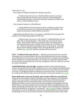 Ainsworth, etc., etc.
The Targum of Onkelos translates the whole passage thus:
“I shall see him, but not now: I shall behold him, but he is not near.
When a king shall arise from the house of Jacob, and the Messiah be
anointed from the house of Israel, he shall slay the princes of Moab, and
rule over all the children of men.”
The Jerusalem Targum is a little different:
“A king shall arise from the house of Jacob, a redeemer and governor
from the house of Israel, who shall slay the chiefs of the Moabites, and
empty out and destroy all the children of the East.”
Rabbi Moses ben Maimon has, in my opinion, perfectly hit the meaning of the
prophecy in the following paraphrase of the text:
“I shall see him, but not now. This is David - I shall behold him, but not
nigh. This is the king Messiah - A Star shall come out of Jacob. This is
David - And a Sceptre shall rise out of Israel. This is the king Messiah -
And shall smite the corners of Moab. This is David, (as it is written, 2Sa_
8:2 : And he smote Moab, casting them down to the ground) - And shall
destroy all the children of Sheth. This is the king Messiah, of whom it is
written, (Psa_72:8), He shall have dominion from sea to sea.”
GILL, "I shall see him, but not now,.... Meaning not Israel, for he now saw him
encamped, and at no great distance; but one that should descend from him, a famous
and excellent person, and who is no other than the Messiah, as appears by what follows;
him he should see, not spiritually with an eye of faith, nor corporeally with his bodily
eyes in his state of incarnation, but at the day of judgment; and now, indeed, he saw him
by a spirit of prophecy:
I shall behold him, but not nigh; signifying, that the coming of this illustrious
Person, who should smite the borders of Moab, was not near, and therefore Balak had no
reason to indulge any present fears; and that when he was come either into the world to
save men, or to judgment, Balaam would have no nearness to him, nor interest in him;
he would see him at the last day, but not for himself, as Job says he should, Job_19:25.
there shall come a star out of Jacob, and a sceptre shall rise out of Israel;
which Aben Ezra interprets of David, though he says many interpret it of the Messiah;
and there are some writers, both Jewish and Christian, that understand it partly of
David, and partly of Christ, and chiefly of him, and of David as a type of him; the
fulfilment of which was only in part in David, but principally and completely in Christ.
Maimonides (c) parts the prophecy between them: the whole undoubtedly agrees with
Christ, and belongs unto him: the "star" and "sceptre" may be considered as names and
titles of the Messiah; he is called the "morning star", Rev_22:16 for his glory, brightness,
and splendour, and for the light that comes by him, and the influence of his grace, and
the blessings of it on the sons of men; and hence a false Messiah took the name of Bar
97
 