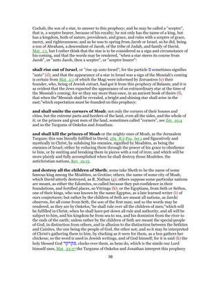 Cochab, the son of a star, to answer to this prophecy; and he may be called a "sceptre",
that is, a sceptre bearer, because of his royalty; he not only has the name of a king, but
has a kingdom, both of nature, providence, and grace, and rules with a sceptre of grace,
mercy, and righteousness; and as he was to spring from Jacob or Israel, so he did, being
a son of Abraham, a descendant of Jacob, of the tribe of Judah, and family of David,
Mat_1:1, but I rather think that the star is to be considered as a sign and circumstance of
his coming, and that the words may be rendered, "when a star steers its course from
Jacob", or "unto Jacob, then a sceptre", or "sceptre bearer":
shall rise out of Israel, or "rise up unto Israel"; for the particle ‫מ‬ sometimes signifies
"unto" (d); and that the appearance of a star in Israel was a sign of the Messiah's coming
is certain from Mat_2:1 of which the Magi were informed by Zoroastres (e) their
founder, who, being of Jewish extract, had got it from this prophecy of Balaam; and it is
as evident that the Jews expected the appearance of an extraordinary star at the time of
the Messiah's coming; for so they say more than once, in an ancient book of theirs (f),
that when the"Messiah shall be revealed, a bright and shining star shall arise in the
east;''which expectation must be founded on this prophecy:
and shall smite the corners of Moab; not only the corners of their houses and
cities, but the extreme parts and borders of the land, even all the sides, and the whole of
it; or the princes and great men of the land, sometimes called "corners", see Zec_10:4
and so the Targums of Onkelos and Jonathan:
and shall kill the princes of Moab or the mighty ones of Moab, as the Jerusalem
Targum; this was literally fulfilled in David, 2Sa_8:2 Psa_60:1 and figuratively and
mystically in Christ, by subduing his enemies, signified by Moabites, as being the
enemies of Israel; either by reducing them through the power of his grace to obedience
to him, or by smiting and breaking them in pieces with a rod of iron; and which will be
more plainly and fully accomplished when he shall destroy those Moabites, the
antichristian nations, Rev_19:15.
and destroy all the children of Sheth; some take Sheth to be the name of some
famous king among the Moabites, as Grotius; others, the name of some city of Moab,
which David utterly destroyed, as R. Nathan (g); others suppose some particular nations
are meant, as either the Edomites, so called because they put confidence in their
foundations, and fortified places, so Vitringa (h); or the Egyptians, from Seth or Sethos,
one of their kings, who was known by the name Egyptus, as a late learned writer (i) of
ours conjectures; but rather by the children of Seth are meant all nations, as Jarchi
observes, for all come from Seth, the son of the first man; and so the words may be
rendered, as they are by Onkelos,"he shall rule over all the children of men;''which will
be fulfilled in Christ, when he shall have put down all rule and authority, and all will be
subject to him, and his kingdom be from sea to sea, and his dominion from the river to
the ends of the earth; unless rather by the children of Seth are meant the special people
of God, in distinction from others, and in allusion to the distinction between the Sethites
and Cainites, the one being the people of God, the other not; and so it may be interpreted
of Christ's gathering them to him, by clucking as it were for them, as a hen gathers her
chickens; so the word is used in Jewish writings, and of God himself; for it is said (k) the
holy blessed God ‫,מקרקר‬ clucks over them, as hens do, which is the simile our Lord
himself uses, Mat_23:37 the Targums of Onkelos and Jonathan interpret this prophecy
98
 