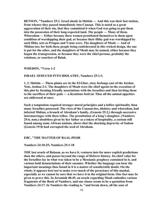 BENSON, "Numbers 25:1. Israel abode in Shittim — And this was their last station,
from whence they passed immediately into Canaan. This is noted as a great
aggravation of their sin, that they committed it when God was going to put them
into the possession of their long-expected land. The people — Many of them.
Whoredom — Either because these women prostituted themselves to them upon
condition of worshipping their god, or because their filthy god was worshipped by
such filthy acts as Priapus and Venus were. The daughters of Moab — And of
Midian too; for both these people being confederated in this wicked design, the one
is put for the other, and the daughters of Moab may be named, either because they
began the transgression, or because they were the chief persons, probably the
relations, or courtiers of Balak.
WHEDON, "Verse 1-2
ISRAEL SEDUCED INTO IDOLATRY, Numbers 25:1-3.
1, 2. Shittim — These plains are in the El-Ghor, sixty furlongs east of the Jordan.
Note, Joshua 2:1. The daughters of Moab were the chief agents in the execution of
this plot by forming friendly associations with the Israelites and then inviting them
to the sacrifices of their gods — a licentious festival. Thus all the animal appetites
are addressed at once.
Such a temptation required stronger moral principles and a loftier spirituality than
many Israelites possessed. The vices of the Canaan-ites, idolatry and whoredom, had
infected Midian, a branch of Abraham’s family, (Genesis 25:2,) through successive
intermarriages with these tribes. The prostitution of a king’s daughter, (Numbers
25:6, note,) doubtless given by her father as a token of hospitality, a custom still
found among some African nations, shows that the shocking depravity of Sodom
(Genesis 19:8) had corrupted the seed of Abraham.
EBC, "THE MATTER OF BAAL-PEOR
Numbers 24:10-25; Numbers 25:1-18
THE last oracle of Balaam, as we have it, ventures into far more explicit predictions
than the others, and passes beyond the range of Hebrew history. Its chief value for
the Israelites lay in what was taken to be a Messianic prophecy contained in it, and
various bold denunciations of their enemies. Whether the language can bear the
important meanings thus found in it is a matter of considerable doubt. On the
whole, it appears best not to make over-much of the prescience of this mashal,
especially as we cannot be sure that we have it in the original form. One fact may be
given to prove this. In Jeremiah 48:45, an oracle regarding Moab embodies various
fragments of the Book of Numbers, and one clause seems to be a quotation from
Numbers 24:17. In Numbers the reading is, "and break down, all the sons of
10
 