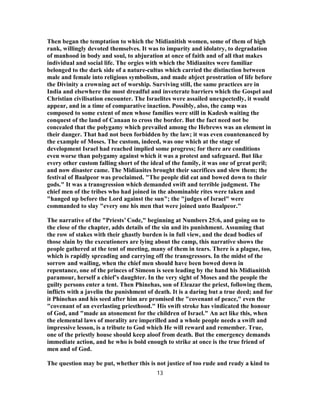 Then began the temptation to which the Midianitish women, some of them of high
rank, willingly devoted themselves. It was to impurity and idolatry, to degradation
of manhood in body and soul, to abjuration at once of faith and of all that makes
individual and social life. The orgies with which the Midianites were familiar
belonged to the dark side of a nature-cultus which carried the distinction between
male and female into religious symbolism, and made abject prostration of life before
the Divinity a crowning act of worship. Surviving still, the same practices are in
India and elsewhere the most dreadful and inveterate barriers which the Gospel and
Christian civilisation encounter. The Israelites were assailed unexpectedly, it would
appear, and in a time of comparative inaction. Possibly, also, the camp was
composed to some extent of men whose families were still in Kadesh waiting the
conquest of the land of Canaan to cross the border. But the fact need not be
concealed that the polygamy which prevailed among the Hebrews was an element in
their danger. That had not been forbidden by the law; it was even countenanced by
the example of Moses. The custom, indeed, was one which at the stage of
development Israel had reached implied some progress; for there are conditions
even worse than polygamy against which it was a protest and safeguard. But like
every other custom falling short of the ideal of the family, it was one of great peril;
and now disaster came. The Midianites brought their sacrifices and slew them; the
festival of Baalpeor was proclaimed. "The people did eat and bowed down to their
gods." It was a transgression which demanded swift and terrible judgment. The
chief men of the tribes who had joined in the abominable rites were taken and
"hanged up before the Lord against the sun"; the "judges of Israel" were
commanded to slay "every one his men that were joined unto Baalpeor."
The narrative of the "Priests’ Code," beginning at Numbers 25:6, and going on to
the close of the chapter, adds details of the sin and its punishment. Assuming that
the row of stakes with their ghastly burden is in full view, and the dead bodies of
those slain by the executioners are lying about the camp, this narrative shows the
people gathered at the tent of meeting, many of them in tears. There is a plague, too,
which is rapidly spreading and carrying off the transgressors. In the midst of the
sorrow and wailing, when the chief men should have been bowed down in
repentance, one of the princes of Simeon is seen leading by the hand his Midianitish
paramour, herself a chief’s daughter. In the very sight of Moses and the people the
guilty persons enter a tent. Then Phinehas, son of Eleazar the priest, following them,
inflicts with a javelin the punishment of death. It is a daring but a true deed; and for
it Phinehas and his seed after him are promised the "covenant of peace," even the
"covenant of an everlasting priesthood." His swift stroke has vindicated the honour
of God, and "made an atonement for the children of Israel." An act like this, when
the elemental laws of morality are imperilled and a whole people needs a swift and
impressive lesson, is a tribute to God which He will reward and remember. True,
one of the priestly house should keep aloof from death. But the emergency demands
immediate action, and he who is bold enough to strike at once is the true friend of
men and of God.
The question may be put, whether this is not justice of too rude and ready a kind to
13
 