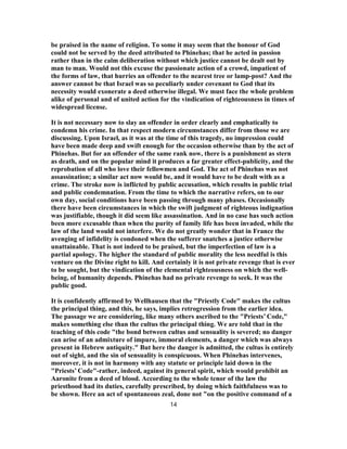 be praised in the name of religion. To some it may seem that the honour of God
could not be served by the deed attributed to Phinehas; that he acted in passion
rather than in the calm deliberation without which justice cannot be dealt out by
man to man. Would not this excuse the passionate action of a crowd, impatient of
the forms of law, that hurries an offender to the nearest tree or lamp-post? And the
answer cannot be that Israel was so peculiarly under covenant to God that its
necessity would exonerate a deed otherwise illegal. We must face the whole problem
alike of personal and of united action for the vindication of righteousness in times of
widespread license.
It is not necessary now to slay an offender in order clearly and emphatically to
condemn his crime. In that respect modern circumstances differ from those we are
discussing. Upon Israel, as it was at the time of this tragedy, no impression could
have been made deep and swift enough for the occasion otherwise than by the act of
Phinehas. But for an offender of the same rank now, there is a punishment as stern
as death, and on the popular mind it produces a far greater effect-publicity, and the
reprobation of all who love their fellowmen and God. The act of Phinehas was not
assassination; a similar act now would be, and it would have to be dealt with as a
crime. The stroke now is inflicted by public accusation, which results in public trial
and public condemnation. From the time to which the narrative refers, on to our
own day, social conditions have been passing through many phases. Occasionally
there have been circumstances in which the swift judgment of righteous indignation
was justifiable, though it did seem like assassination. And in no case has such action
been more excusable than when the purity of family life has been invaded, while the
law of the land would not interfere. We do not greatly wonder that in France the
avenging of infidelity is condoned when the sufferer snatches a justice otherwise
unattainable. That is not indeed to be praised, but the imperfection of law is a
partial apology. The higher the standard of public morality the less needful is this
venture on the Divine right to kill. And certainly it is not private revenge that is ever
to be sought, but the vindication of the elemental righteousness on which the well-
being, of humanity depends. Phinehas had no private revenge to seek. It was the
public good.
It is confidently affirmed by Wellhausen that the "Priestly Code" makes the cultus
the principal thing, and this, he says, implies retrogression from the earlier idea.
The passage we are considering, like many others ascribed to the "Priests’ Code,"
makes something else than the cultus the principal thing. We are told that in the
teaching of this code "the bond between cultus and sensuality is severed; no danger
can arise of an admixture of impure, immoral elements, a danger which was always
present in Hebrew antiquity." But here the danger is admitted, the cultus is entirely
out of sight, and the sin of sensuality is conspicuous. When Phinehas intervenes,
moreover, it is not in harmony with any statute or principle laid down in the
"Priests’ Code"-rather, indeed, against its general spirit, which would prohibit an
Aaronite from a deed of blood. According to the whole tenor of the law the
priesthood had its duties, carefully prescribed, by doing which faithfulness was to
be shown. Here an act of spontaneous zeal, done not "on the positive command of a
14
 