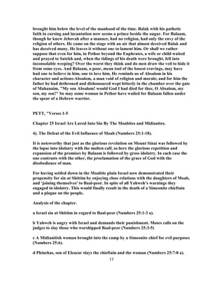 brought him below the level of the manhood of the time. Balak with his pathetic
faith in cursing and incantation now seems a prince beside the augur. For Balaam,
though he knew Jehovah after a manner, had no religion, had only the envy of the
religion of others. He came on the stage with an air that almost deceived Balak and
has deceived many. He leaves it without one to lament him. Or shall we rather
suppose that even for him, in Pethor beyond the Euphrates, a wife or child waited
and prayed to Sutekh and, when the tidings of his death were brought, fell into
inconsolable weeping? Over the worst they think and do men draw the veil to hide it
from some eyes. And Balaam, a poor, mean tool of the basest cravings, may have
had one to believe in him, one to love him. He reminds us of Absalom in his
character and actions-Absalom, a man void of religion and morals; and for him the
father he had dethroned and dishonoured wept bitterly in the chamber over the gate
of Mahanaim, "My son Absalom! would God I had died for thee, O Absalom, my
son, my son!" So may some woman in Pethor have wailed for Balaam fallen under
the spear of a Hebrew warrior.
PETT, "Verses 1-5
Chapter 25 Israel Are Lured Into Sin By The Moabites and Midianites.
4). The Defeat of the Evil Influence of Moab (Numbers 25:1-18).
It is noteworthy that just as the glorious revelation on Mount Sinai was followed by
the lapse into idolatry with the molten calf, so here the glorious repetition and
expansion of the promises by Balaam is followed by gross idolatry. In each case the
one contrasts with the other, the proclamation of the grace of God with the
disobedience of man.
For having settled down in the Moabite plain Israel now demonstrated their
propensity for sin at Shittim by enjoying close relations with the daughters of Moab,
and ‘joining themselves’ to Baal-peor. In spite of all Yahweh’s warnings they
engaged in idolatry. This would finally result in the death of a Simeonite chieftain
and a plague on the people.
Analysis of the chapter.
a Israel sin at Shittim in regard to Baal-peor (Numbers 25:1-3 a).
b Yahweh is angry with Israel and demands their punishment. Moses calls on the
judges to slay those who worshipped Baal-peor (Numbers 25:3-5)
c A Midianitish woman brought into the camp by a Simeonite chief for evil purposes
(Numbers 25:6).
d Phinehas, son of Eleazar slays the chieftain and the woman (Numbers 25:7-8 a).
17
 